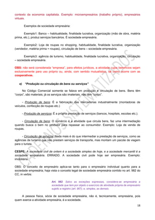 18
contexto da economia capitalista. Exemplo: microempresários (trabalho próprio), empresários
virtuais.
Exemplos de sociedade empresária:
Exemplo1: Banco – habitualidade, finalidade lucrativa, organização (mão de obra, matéria
prima, etc.), produz serviços bancários. É sociedade empresária.
Exemplo2: Loja de roupas no shopping, habitualidade, finalidade lucrativa, organização
(vendedor, matéria prima = roupas), circulação de bens – sociedade empresária.
Exemplo3: agência de turismo, habitualidade, finalidade lucrativa, organização, circulação
– sociedade empresária.
OBS: não será considerada “empresa”, para efeitos jurídicos, a atividade cujos benefícios sejam
exclusivamente para uso próprio ou, ainda, com sentido mutualístico, tal como ocorre com as
cooperativas.
e) “Produção ou circulação de bens ou serviços”
No Código Comercial somente se falava em produção e circulação de bens. Bens têm
“corpo”, são materiais; já os serviços são imateriais, não têm “corpo”.
- Produção de bens: É a fabricação das mercadorias industrialmente (montadoras de
veículos, confecção de roupas etc.)
- Produção de serviços: É a própria prestação de serviços (bancos, hospitais, escolas etc.).
- Circulação de bens: O comércio é a atividade que circula bens, faz uma intermediação
quando busca o bem no produtor para repassar ao consumidor. Exemplo: Loja de venda de
roupas.
- Circulação de serviços: Nada mais é do que intermediar a prestação de serviços, como as
agências de turismo que não prestam serviços de transporte, mas montam um pacote de viagem
para o turista.
CESPE: A sociedade civil de ontem é a sociedade simples de hoje, e a sociedade mercantil é a
sociedade empresária. ERRADO. A sociedade civil pode hoje ser empresária. Exemplo:
imobiliária.
OBS: O conceito de empresário aplica-se tanto para o empresário individual quanto para a
sociedade empresária, haja vista o conceito legal de sociedade empresária contido no art. 982 do
CC, in verbis:
Art. 982. Salvo as exceções expressas, considera-se empresária a
sociedade que tem por objeto o exercício de atividade própria de empresário
sujeito a registro (art. 967); e, simples, as demais.
A pessoa física, sócia de sociedade empresária, não é, tecnicamente, empresária, pois
quem exerce a atividade empresária, é a sociedade.
 