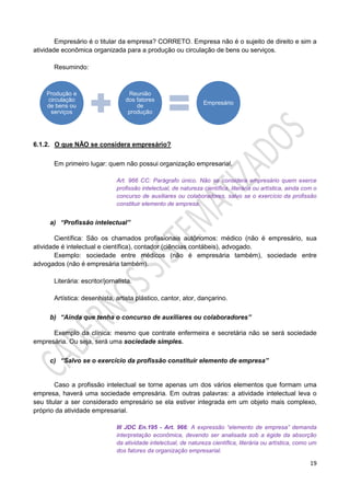19
Empresário é o titular da empresa? CORRETO. Empresa não é o sujeito de direito e sim a
atividade econômica organizada para a produção ou circulação de bens ou serviços.
Resumindo:
6.1.2. O que NÃO se considera empresário?
Em primeiro lugar: quem não possui organização empresarial.
Art. 966 CC: Parágrafo único. Não se considera empresário quem exerce
profissão intelectual, de natureza científica, literária ou artística, ainda com o
concurso de auxiliares ou colaboradores, salvo se o exercício da profissão
constituir elemento de empresa.
a) “Profissão intelectual”
Científica: São os chamados profissionais autônomos: médico (não é empresário, sua
atividade é intelectual e científica), contador (ciências contábeis), advogado.
Exemplo: sociedade entre médicos (não é empresária também), sociedade entre
advogados (não é empresária também).
Literária: escritor/jornalista.
Artística: desenhista, artista plástico, cantor, ator, dançarino.
b) “Ainda que tenha o concurso de auxiliares ou colaboradores”
Exemplo da clínica: mesmo que contrate enfermeira e secretária não se será sociedade
empresária. Ou seja, será uma sociedade simples.
c) “Salvo se o exercício da profissão constituir elemento de empresa”
Caso a profissão intelectual se torne apenas um dos vários elementos que formam uma
empresa, haverá uma sociedade empresária. Em outras palavras: a atividade intelectual leva o
seu titular a ser considerado empresário se ela estiver integrada em um objeto mais complexo,
próprio da atividade empresarial.
III JDC En.195 - Art. 966: A expressão “elemento de empresa” demanda
interpretação econômica, devendo ser analisada sob a égide da absorção
da atividade intelectual, de natureza científica, literária ou artística, como um
dos fatores da organização empresarial.
Produção e
circulação
de bens ou
serviços
Reunião
dos fatores
de
produção
Empresário
 