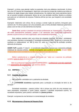20
Exemplo1: a clínica, para atender melhor os pacientes, terá uma cafeteria e lanchonete. A clínica
tem uma UTI (serviço de hospedagem). Agora tem uma sala de cirurgia tão moderna que todos os
médicos da região alugam para realizar procedimentos. Os médicos são meros elementos dentro
de um grande complexo empresarial, deixou de ser uma atividade científica, literária ou artística
pura para ser um elemento de empresa. Podemos afirmar por isso, que hospital é uma sociedade
empresária.
Exemplo2: Veterinário com clínica. Se eu começo a vender ração de cachorro, brinquedo para
cachorro etc.? A clínica passa a ser uma sociedade, pois a minha atividade intelectual (veterinário)
passa a ser só mais um dos elementos da empresa.
Santa Cruz: quando o prestador de serviços profissionais se ‘impessoaliza’, e os serviços
até então pessoalmente prestados, passam a ser oferecidos pela organização empresarial,
perante a qual se torna um mero organizador, será considerado empresário.
Dois médicos resolvem abrir uma clínica de ortopedia chamada “Só ossos”, contrataram
uma secretária, faxineira e empregada. É sociedade empresária? NÃO. “Ainda com o concurso de
auxiliares ou colaboradores” art. 966 § único CC, salvo se, o exercício da profissão constituir
elemento de empresa.
CESPE TJ/PI: questão 17, letra E – é considerada empresária a pessoa que, exercendo profissão
intelectual de natureza artística, contrate empregados para auxiliá-la no trabalho. Errada! Ainda
que tenha colaboradores e auxiliares, não será considerado empresário.
Melhor substituindo-se a redação equivocada por ‘‘salvo se o exercício da profissão
constituir parte do objeto da empresa’’.
Além do profissional intelectual, NÃO É EMPRESÁRIO: o profissional rural não registrado
e os empresários de cooperativas, que veremos adiante.
6.2. EMPRESA
6.2.1. Conceito de empresa.
Não confundir a atividade com o praticante da atividade.
É a ATIVIDADE econômica organizada para a produção ou circulação de bens ou de
serviços.
Sociedade empresária – pessoa jurídica: não é porque sou sócio de uma empresa que
serei empresário; empresário é quem pratica, organiza a atividade empresarial sozinho, na
sociedade empresária, quem pratica a atividade é a pessoa jurídica.
Exemplo: a empresa de uma farmácia é a comercialização de remédios.
6.2.2. Microempresa e Empresa de Pequeno Porte
 