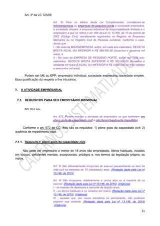21
Art. 3º da LC 123/06
Art. 3o Para os efeitos desta Lei Complementar, consideram-se
microempresas ou empresas de pequeno porte a sociedade empresária,
a sociedade simples, a empresa individual de responsabilidade limitada e o
empresário a que se refere o art. 966 da Lei no 10.406, de 10 de janeiro de
2002 (Código Civil), devidamente registrados no Registro de Empresas
Mercantis ou no Registro Civil de Pessoas Jurídicas, conforme o caso,
desde que:
I - No caso da MICROEMPRESA, aufira, em cada ano-calendário, RECEITA
BRUTA IGUAL OU INFERIOR A R$ 360.000,00 (trezentos e sessenta mil
reais); e
II - No caso da EMPRESA DE PEQUENO PORTE, aufira, em cada ano-
calendário, RECEITA BRUTA SUPERIOR A R$ 360.000,00 (trezentos e
sessenta mil reais) E IGUAL OU INFERIOR A R$ 3.600.000,00 (três milhões
e seiscentos mil reais).
Podem ser ME ou EPP: empresário individual, sociedade empresária, sociedade simples.
Essa qualificação diz respeito a fins tributários.
7. A ATIVIDADE EMPRESARIAL
7.1. REQUISITOS PARA SER EMPRESÁRIO INDIVIDUAL
Art. 972 CC.
Art. 972. Podem exercer a atividade de empresário os que estiverem em
pleno gozo da capacidade civil e não forem legalmente impedidos.
Conforme o art. 972 do CC, dois são os requisitos: 1) pleno gozo da capacidade civil; 2)
ausência de impedimento legal.
7.1.1. Requisito I: pleno gozo da capacidade civil
Não pode ser empresário o menor de 18 anos não emancipado, ébrios habituais, viciados
em tóxicos, deficientes mentais, excepcionais, pródigos e, nos termos da legislação própria, os
índios.
Art. 3o São absolutamente incapazes de exercer pessoalmente os atos da
vida civil os menores de 16 (dezesseis) anos. (Redação dada pela Lei nº
13.146, de 2015)
Art. 4o São incapazes, relativamente a certos atos ou à maneira de os
exercer: (Redação dada pela Lei nº 13.146, de 2015) (Vigência)
I - os maiores de dezesseis e menores de dezoito anos;
II - os ébrios habituais e os viciados em tóxico; (Redação dada pela Lei nº
13.146, de 2015) (Vigência)
III - aqueles que, por causa transitória ou permanente, não puderem
exprimir sua vontade; (Redação dada pela Lei nº 13.146, de 2015)
(Vigência)
 