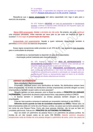 22
IV - os pródigos.
Parágrafo único. A capacidade dos indígenas será regulada por legislação
especial. (Redação dada pela Lei nº 13.146, de 2015) (Vigência)
Ressalte-se que o menor emancipado tem plena capacidade civil, logo é apto para o
exercício de empresa.
Art. 974. Poderá o INCAPAZ, por meio de representante ou devidamente
assistido, continuar a empresa antes exercida por ele enquanto capaz, por
seus pais ou pelo autor de herança.
Menor NÃO emancipado: Iniciar a atividade ele não pode. No entanto, ele pode continuar
uma empresa (atividade), antes exercida por seus pais ou por autor de herança da qual é
sucessor. É uma regra de preservação da empresa.
Incapacidade civil superveniente: Aquele a quem sobreveio incapacidade também é
permitida a continuidade do exercício empresarial.
Essas regras excepcionais estão previstas no art. 974 do CC, que apresenta dois requisitos
para a continuidade da empresa:
- Assistência ou representação (a depender do grau de incapacidade);
- Autorização judicial (realizada pelo chamado alvará).
Art. 974. Poderá o incapaz, por MEIO DE REPRESENTANTE ou
DEVIDAMENTE ASSISTIDO, continuar a empresa antes exercida por ele
enquanto capaz, por seus pais ou pelo autor de herança.
§1º Nos casos deste artigo, PRECEDERÁ AUTORIZAÇÃO JUDICIAL,
após exame das circunstâncias e dos riscos da empresa, bem como da
conveniência em continuá-la podendo a autorização ser revogada pelo juiz,
ouvidos os pais, tutores ou representantes legais do menor ou do interdito,
sem prejuízo dos direitos adquiridos por terceiros.
ABRINDO UM PARÊNTESE:
Bens individuais X Bens empresariais
Empresário individual possui uma distribuidora de bebida. Na distribuidora existem bens
(bens empresariais). As dívidas da distribuidora (dívidas empresariais) somente atingem os bens
empresariais ou também recaem sobre os bens pessoais?
Atingem também os bens pessoais, pois no Brasil se adotou o PRINCÍPIO DA UNIDADE
PATRIMONIAL: o patrimônio da pessoa (seja pessoa física, seja pessoa jurídica) é ÚNICO.
O inverso também é verdadeiro: as dívidas pessoais também atingem os bens
empresariais.
Frise-se: Isso quando a empresa é realizada por empresário individual (e não EIRELI).
Diferente ocorre quando se trata de sociedade empresária ou EIRELI. Nesse caso, os
bens empresariais estão em nome de uma Pessoa Jurídica, ao passo que os bens pessoais estão
em nome de uma Pessoa Física. Como são duas pessoas distintas, não há que se falar em
unicidade patrimonial. Fala-se em: PRINCÍPIO DA AUTONOMIA PATRIMONIAL.
Aqui vai existir um patrimônio da pessoa física e um patrimônio da pessoa jurídica. As
dívidas de um não recaem sobre as do outro, EM REGRA. Adiante veremos situações
excepcionais onde as dívidas de uma pessoa atingem o patrimônio de outra, como nos casos de
 