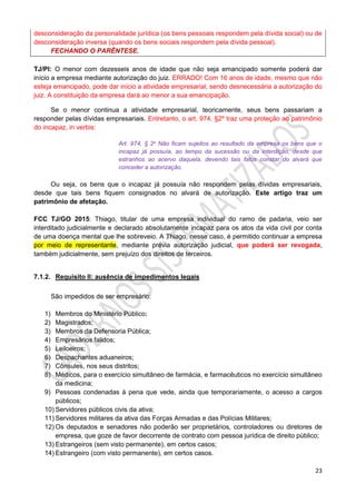 23
desconsideração da personalidade jurídica (os bens pessoais respondem pela dívida social) ou de
desconsideração inversa (quando os bens sociais respondem pela dívida pessoal).
FECHANDO O PARÊNTESE.
TJ/PI: O menor com dezesseis anos de idade que não seja emancipado somente poderá dar
início a empresa mediante autorização do juiz. ERRADO! Com 16 anos de idade, mesmo que não
esteja emancipado, pode dar início a atividade empresarial, sendo desnecessária a autorização do
juiz. A constituição da empresa dará ao menor a sua emancipação.
Se o menor continua a atividade empresarial, teoricamente, seus bens passariam a
responder pelas dívidas empresariais. Entretanto, o art. 974, §2º traz uma proteção ao patrimônio
do incapaz, in verbis:
Art. 974, § 2o Não ficam sujeitos ao resultado da empresa os bens que o
incapaz já possuía, ao tempo da sucessão ou da interdição, desde que
estranhos ao acervo daquela, devendo tais fatos constar do alvará que
conceder a autorização.
Ou seja, os bens que o incapaz já possuía não respondem pelas dívidas empresariais,
desde que tais bens fiquem consignados no alvará de autorização. Este artigo traz um
patrimônio de afetação.
FCC TJ/GO 2015: Thiago, titular de uma empresa individual do ramo de padaria, veio ser
interditado judicialmente e declarado absolutamente incapaz para os atos da vida civil por conta
de uma doença mental que lhe sobreveio. A Thiago, nesse caso, é permitido continuar a empresa
por meio de representante, mediante prévia autorização judicial, que poderá ser revogada,
também judicialmente, sem prejuízo dos direitos de terceiros.
7.1.2. Requisito II: ausência de impedimentos legais
São impedidos de ser empresário:
1) Membros do Ministério Público;
2) Magistrados;
3) Membros da Defensoria Pública;
4) Empresários falidos;
5) Leiloeiros;
6) Despachantes aduaneiros;
7) Cônsules, nos seus distritos;
8) Médicos, para o exercício simultâneo de farmácia, e farmacêuticos no exercício simultâneo
da medicina;
9) Pessoas condenadas à pena que vede, ainda que temporariamente, o acesso a cargos
públicos;
10) Servidores públicos civis da ativa;
11) Servidores militares da ativa das Forças Armadas e das Polícias Militares;
12) Os deputados e senadores não poderão ser proprietários, controladores ou diretores de
empresa, que goze de favor decorrente de contrato com pessoa jurídica de direito público;
13) Estrangeiros (sem visto permanente), em certos casos;
14) Estrangeiro (com visto permanente), em certos casos.
 