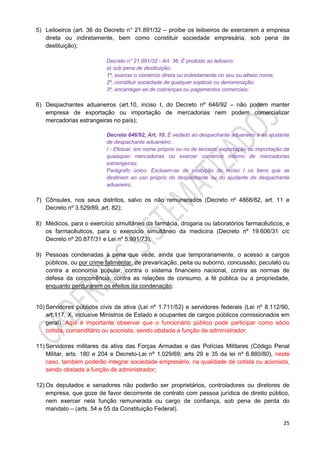 25
5) Leiloeiros (art. 36 do Decreto n° 21.891/32 – proíbe os leiloeiros de exercerem a empresa
direta ou indiretamente, bem como constituir sociedade empresária, sob pena de
destituição);
Decreto n° 21.891/32 - Art. 36. É proibido ao leiloeiro:
a) sob pena de destituição:
1º, exercer o comércio direta ou indiretamente no seu ou alheio nome;
2º, constituir sociedade de qualquer espécie ou denominação;
3º, encarregar-se de cobranças ou pagamentos comerciais;
6) Despachantes aduaneiros (art.10, inciso I, do Decreto nº 646/92 – não podem manter
empresa de exportação ou importação de mercadorias nem podem comercializar
mercadorias estrangeiras no país);
Decreto 646/92, Art. 10. É vedado ao despachante aduaneiro e ao ajudante
de despachante aduaneiro:
I - Efetuar, em nome próprio ou no de terceiro, exportação ou importação de
quaisquer mercadorias ou exercer comércio interno de mercadorias
estrangeiras;
Parágrafo único. Excluem-se da proibição do inciso I os bens que se
destinem ao uso próprio do despachante ou do ajudante de despachante
aduaneiro.
7) Cônsules, nos seus distritos, salvo os não remunerados (Decreto nº 4868/82, art. 11 e
Decreto nº 3.529/89, art. 82);
8) Médicos, para o exercício simultâneo da farmácia, drogaria ou laboratórios farmacêuticos, e
os farmacêuticos, para o exercício simultâneo da medicina (Decreto nº 19.606/31 c/c
Decreto nº 20.877/31 e Lei nº 5.991/73);
9) Pessoas condenadas à pena que vede, ainda que temporariamente, o acesso a cargos
públicos, ou por crime falimentar, de prevaricação, peita ou suborno, concussão, peculato ou
contra a economia popular, contra o sistema financeiro nacional, contra as normas de
defesa da concorrência, contra as relações de consumo, a fé pública ou a propriedade,
enquanto perdurarem os efeitos da condenação;
10) Servidores públicos civis da ativa (Lei nº 1.711/52) e servidores federais (Lei nº 8.112/90,
art.117, X, inclusive Ministros de Estado e ocupantes de cargos públicos comissionados em
geral). Aqui é importante observar que o funcionário público pode participar como sócio
cotista, comanditário ou acionista, sendo obstada a função de administrador;
11) Servidores militares da ativa das Forças Armadas e das Polícias Militares (Código Penal
Militar, arts. 180 e 204 e Decreto-Lei nº 1.029/69; arts 29 e 35 da lei nº 6.880/80), neste
caso, também poderão integrar sociedade empresário, na qualidade de cotista ou acionista,
sendo obstada a função de administrador;
12) Os deputados e senadores não poderão ser proprietários, controladores ou diretores de
empresa, que goze de favor decorrente de contrato com pessoa jurídica de direito público,
nem exercer nela função remunerada ou cargo de confiança, sob pena de perda do
mandato – (arts. 54 e 55 da Constituição Federal).
 