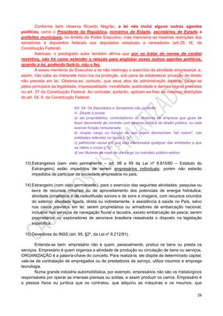 26
Conforme bem observa Ricardo Negrão, a lei não inclui alguns outros agentes
políticos, como o Presidente da República, ministros de Estado, secretários de Estado e
prefeitos municipais, no âmbito do Poder Executivo, mas menciona as mesmas restrições dos
senadores e deputados federais aos deputados estaduais e vereadores (art.29, IX, da
Constituição Federal).
Ademais, o prestigiado autor também afirma que por se tratar de norma de caráter
restritivo, não há como estender a relação para englobar esses outros agentes políticos,
quando a lei, podendo fazê-lo, não o fez.
A esses membros do Executivo a lei não restringiu o exercício da atividade empresarial, e,
assim, não cabe ao intérprete incluí-los na proibição, sob pena de estabelecer privação de direito
não prevista em lei. Observa-se, contudo, que seus atos de administração deverão pautar-se
pelos princípios da legalidade, impessoalidade, moralidade, publicidade e demais regras previstas
no art. 37 da Constituição Federal. Ao contratar, portanto, aplicam-se-lhes as mesmas restrições
do art. 54, II, da Constituição Federal.
Art. 54. Os Deputados e Senadores não poderão:
II - Desde a posse:
a) ser proprietários, controladores ou diretores de empresa que goze de
favor decorrente de contrato com pessoa jurídica de direito público, ou nela
exercer função remunerada;
b) ocupar cargo ou função de que sejam demissíveis "ad nutum", nas
entidades referidas no inciso I, "a";
c) patrocinar causa em que seja interessada qualquer das entidades a que
se refere o inciso I, "a";
d) ser titulares de mais de um cargo ou mandato público eletivo
13) Estrangeiros (sem visto permanente – art. 98 e 99 da Lei nº 6.815/80 – Estatuto do
Estrangeiro) estão impedidos de serem empresários individuais, porém não estarão
impedidos de participar de sociedade empresária no país;
14) Estrangeiro (com visto permanente), para o exercício das seguintes atividades: pesquisa ou
lavra de recursos minerais ou de aproveitamento dos potenciais de energia hidráulica;
atividade jornalística e de radiodifusão sonora e de sons e imagens, com recursos oriundos
do exterior; atividade ligada, direta ou indiretamente, à assistência à saúde no País, salvo
nos casos previstos em lei; serem proprietários ou armadores de embarcação nacional,
inclusive nos serviços de navegação fluvial e lacustre, exceto embarcação de pesca; serem
proprietários ou exploradores de aeronave brasileira ressalvada o disposto na legislação
específica.
15) Devedores do INSS (art. 95, §2º, da Lei nº 8.212/91).
Entenda-se bem: empresário não é quem, pessoalmente, produz os bens ou presta os
serviços. Empresário é quem organiza a atividade de produção ou circulação de bens ou serviços.
ORGANIZAÇÃO é a palavra-chave do conceito. Para realizá-la, ele dispõe de determinado capital,
vale-se da contratação de empregados ou de prestadores de serviço, utiliza insumos e emprega
tecnologia.
Numa grande indústria automobilística, por exemplo, empresários não são os metalúrgicos
responsáveis por operar as imensas prensas ou soldas, e assim produzir os carros. Empresário é
a pessoa física ou jurídica que os contratou, que adquiriu as máquinas e os insumos, que
 
