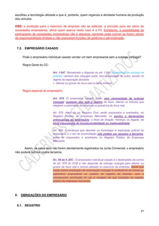 27
escolheu a tecnologia utilizada e que é, portanto, quem organiza a atividade humana da produção
dos veículos.
OBS: a proibição para o exercício de empresa não se estende, a princípio para ser sócio de
sociedades empresárias, afinal quem exerce neste caso é a PJ. Entretanto, a possibilidade de
participarem de sociedades empresárias não é absoluta, somente pode ocorrer se forem sócios
de responsabilidade limitada e não exercerem funções de gerência e administração.
7.2. EMPRESÁRIO CASADO
Pode o empresário individual casado vender um bem empresarial sem a outorga conjugal?
Regra Geral do CC:
Art. 1.647. Ressalvado o disposto no art. 1.648 (suprimento da outorga via
judicial), nenhum dos cônjuges pode, sem autorização do outro, exceto no
regime da separação absoluta:
I - Alienar ou gravar de ônus real os bens imóveis;
Regra especial do empresário:
Art. 978. O empresário casado pode, sem necessidade de outorga
conjugal, qualquer que seja o regime de bens, alienar os imóveis que
integrem o patrimônio da empresa ou gravá-los de ônus real.
Art. 979. Além de no Registro Civil, serão arquivados e averbados, no
Registro Público de empresas Mercantis, os pactos e declarações
antenupciais do empresário, o título de doação, herança, ou legado, de
bens clausulados de incomunicabilidade ou inalienabilidade.
Art. 980. A sentença que decretar ou homologar a separação judicial do
empresário e o ato de reconciliação não podem ser opostos a terceiros,
antes de arquivados e averbados no Registro Público de Empresas
Mercantis.
Assim, se estes atos não forem devidamente registrados na Junta Comercial, o empresário
não poderá opô-los contra terceiros.
En. 58 da II JDC - O empresário individual casado é o destinatário da norma
do art. 978 do CCB e não depende da outorga conjugal para alienar ou
gravar de ônus real o imóvel utilizado no exercício da empresa, desde que
exista prévia averbação de autorização conjugal à conferência do imóvel ao
patrimônio empresarial no cartório de registro de imóveis, com a
consequente averbação do ato à margem de sua inscrição no registro
público de empresas mercantis.
8. OBRIGAÇÕES DO EMPRESÁRIO
8.1. REGISTRO
 