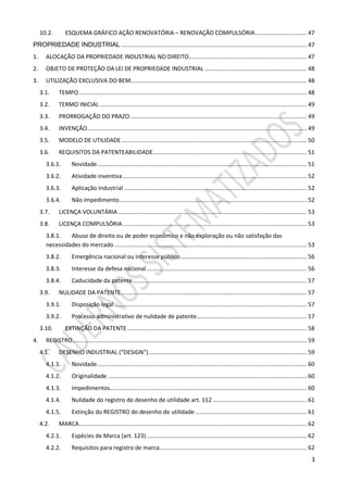 3
10.2. ESQUEMA GRÁFICO AÇÃO RENOVATÓRIA – RENOVAÇÃO COMPULSÓRIA................................ 47
PROPRIEDADE INDUSTRIAL ................................................................................................................... 47
1. ALOCAÇÃO DA PROPRIEDADE INDUSTRIAL NO DIREITO......................................................................... 47
2. OBJETO DE PROTEÇÃO DA LEI DE PROPRIEDADE INDUSTRIAL ............................................................... 48
3. UTILIZAÇÃO EXCLUSIVA DO BEM............................................................................................................. 48
3.1. TEMPO............................................................................................................................................. 48
3.2. TERMO INICIAL ................................................................................................................................ 49
3.3. PRORROGAÇÃO DO PRAZO ............................................................................................................. 49
3.4. INVENÇÃO........................................................................................................................................ 49
3.5. MODELO DE UTILIDADE................................................................................................................... 50
3.6. REQUISITOS DA PATENTEABILIDADE............................................................................................... 51
3.6.1. Novidade.................................................................................................................................. 51
3.6.2. Atividade inventiva.................................................................................................................. 52
3.6.3. Aplicação industrial ................................................................................................................. 52
3.6.4. Não impedimento.................................................................................................................... 52
3.7. LICENÇA VOLUNTÁRIA..................................................................................................................... 53
3.8. LICENÇA COMPULSÓRIA.................................................................................................................. 53
3.8.1. Abuso de direito ou de poder econômico e não exploração ou não satisfação das
necessidades do mercado ....................................................................................................................... 53
3.8.2. Emergência nacional ou interesse público.............................................................................. 56
3.8.3. Interesse da defesa nacional ................................................................................................... 56
3.8.4. Caducidade da patente............................................................................................................ 57
3.9. NULIDADE DA PATENTE................................................................................................................... 57
3.9.1. Disposição legal ....................................................................................................................... 57
3.9.2. Processo administrativo de nulidade de patente.................................................................... 57
3.10. EXTINÇÃO DA PATENTE ............................................................................................................... 58
4. REGISTRO................................................................................................................................................. 59
4.1. DESENHO INDUSTRIAL (“DESIGN”).................................................................................................. 59
4.1.1. Novidade.................................................................................................................................. 60
4.1.2. Originalidade ........................................................................................................................... 60
4.1.3. Impedimentos.......................................................................................................................... 60
4.1.4. Nulidade do registro do desenho de utilidade art. 112 .......................................................... 61
4.1.5. Extinção do REGISTRO do desenho de utilidade ..................................................................... 61
4.2. MARCA............................................................................................................................................. 62
4.2.1. Espécies de Marca (art. 123) ................................................................................................... 62
4.2.2. Requisitos para registro de marca........................................................................................... 62
 