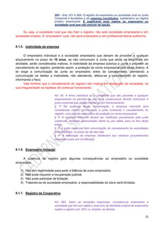 31
202 – Arts. 971 e 984: O registro do empresário ou sociedade rural na Junta
Comercial é facultativo e de natureza constitutiva, sujeitando-o ao regime
jurídico empresarial. É inaplicável esse regime ao empresário ou
sociedade rural que não exercer tal opção.
Ou seja, a sociedade rural que não fizer o registro, não será sociedade empresarial e sim
sociedade simples. O ‘empresário’ rural, não será empresário e sim profissional liberal autônomo.
8.1.5. Inatividade da empresa
O empresário individual e a sociedade empresária que deixam de proceder a qualquer
arquivamento no prazo de 10 anos, se não comunicam à Junta que ainda se encontram em
atividade, serão considerados inativos. A inatividade da empresa autoriza a Junta a proceder ao
cancelamento do registro, perdendo assim, a proteção do nome empresarial pelo titular inativo. A
lei exige a comunicação da Junta ao empresário antes do cancelamento, atendendo a
comunicação se desfaz a inatividade, não atendendo, efetua-se o cancelamento do registro,
informando o fisco.
Vale lembrar que o cancelamento do registro não implica em dissolução da sociedade, só
sua irregularidade na hipótese de continuar funcionando.
Art. 60. A firma individual ou a sociedade que não proceder a qualquer
arquivamento no período de dez anos consecutivos deverá comunicar à
junta comercial que deseja manter-se em funcionamento.
§ 1º Na ausência dessa comunicação, a empresa mercantil será
considerada inativa, promovendo a junta comercial o cancelamento do
registro, com a perda automática da proteção ao nome empresarial.
§ 2º A empresa mercantil deverá ser notificada previamente pela junta
comercial, mediante comunicação direta ou por edital, para os fins deste
artigo.
§ 3º A junta comercial fará comunicação do cancelamento às autoridades
arrecadadoras, no prazo de até dez dias.
§ 4º A reativação da empresa obedecerá aos mesmos procedimentos
requeridos para sua constituição.
8.1.6. Empresário irregular
A ausência de registro gera algumas consequências ao empresário ou sociedade
empresária:
1) Não tem legitimidade para pedir a falência de outro empresário;
2) Não pode requerer a recuperação judicial;
3) Não pode participar de licitação.
4) Tratando-se de sociedade empresária: a responsabilidade do sócio será ilimitada.
8.1.7. Registro da Cooperativa
Art. 982. Salvo as exceções expressas, considera-se empresária a
sociedade que tem por objeto o exercício de atividade própria de empresário
sujeito a registro (art. 967); e, simples, as demais.
 