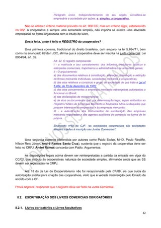32
Parágrafo único. Independentemente de seu objeto, considera-se
empresária a sociedade por ações; e, simples, a cooperativa.
Não se utiliza o critério material previsto no art. 966 CC, mas um critério legal, estabelecido
no 982. A cooperativa é sempre uma sociedade simples, não importa se exerce uma atividade
empresarial de forma organizada com o intuito de lucro.
Desta feita, onde é feito o REGISTRO da cooperativa?
Uma primeira corrente, tradicional do direito brasileiro, com amparo na lei 5.764/71, bem
como no enunciado 69 da I JDC, afirma que a cooperativa deve ser inscrita na junta comercial. Lei
8934/94, art. 32.
Art. 32. O registro compreende:
I - a matrícula e seu cancelamento: dos leiloeiros, tradutores públicos e
intérpretes comerciais, trapicheiros e administradores de armazéns-gerais;
II - O arquivamento:
a) dos documentos relativos à constituição, alteração, dissolução e extinção
de firmas mercantis individuais, sociedades mercantis e cooperativas;
b) dos atos relativos a consórcio e grupo de sociedade de que trata a Lei nº
6.404, de 15 de dezembro de 1976;
c) dos atos concernentes a empresas mercantis estrangeiras autorizadas a
funcionar no Brasil;
d) das declarações de microempresa;
e) de atos ou documentos que, por determinação legal, sejam atribuídos ao
Registro Público de Empresas Mercantis e Atividades Afins ou daqueles que
possam interessar ao empresário e às empresas mercantis;
III - a autenticação dos instrumentos de escrituração das empresas
mercantis registradas e dos agentes auxiliares do comércio, na forma de lei
própria.
Enunciado nº69 da CJF: “as sociedades cooperativas são sociedades
simples sujeitas à inscrição nas Juntas Comerciais”.
Uma segunda corrente (defendida por autores como Pablo Stolze, MHD, Paulo Restiffe,
Nílson Reis Júnior, André Ramos Santa Cruz), sustenta que o registro da cooperativa deve ser
feito no CRPJ. André Ramos concorda com Pablo. Argumentos:
As disposições legais acima devem ser reinterpretadas a partida da entrada em vigor do
CC/02, que atribuiu às cooperativas natureza de sociedade simples, afirmando ainda que as SS
devem ser registradas no CRPJ.
Art. 18 do da Lei do Cooperativismo não foi recepcionada pela CF/88, eis que cuida da
autorização estatal para criação das cooperativas, visto que é vedada intervenção pelo Estado de
acordo com a CF.
Prova objetiva: responder que o registro deve ser feito na Junta Comercial.
8.2. ESCRITURAÇÃO DOS LIVROS COMERCIAIS OBRIGATÓRIOS
8.2.1. Livros obrigatórios x Livros facultativos
 