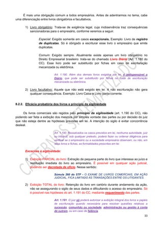 33
É mais uma obrigação comum a todos empresários. Antes de adentrarmos no tema, cabe
uma diferenciação entre livros obrigatórios e facultativos.
1) Livro obrigatório: Trata-se de exigência legal, cuja inobservância traz consequências
sancionadoras para o empresário, conforme veremos a seguir.
Especial: Exigido somente em casos excepcionais. Exemplo: Livro de registro
de duplicatas. Só é obrigado a escriturar esse livro o empresário que emite
duplicatas.
Comum: Exigido sempre. Atualmente existe apenas um livro obrigatório no
Direito Empresarial brasileiro: trata-se do chamado Livro Diário (Art. 1.180 do
CC). Esse livro pode ser substituído por fichas em caso de escrituração
mecanizada ou eletrônica.
Art. 1.180. Além dos demais livros exigidos por lei, é indispensável o
Diário, que pode ser substituído por fichas no caso de escrituração
mecanizada ou eletrônica.
2) Livro facultativo: Aquele que não está exigido em lei. A não escrituração não gera
qualquer consequência. Exemplo: Livro Caixa e Livro conta-corrente.
8.2.2. Eficácia probatória dos livros e princípio da sigilosidade
Os livros comerciais são regidos pelo princípio da sigilosidade (art. 1.190 do CC), não
podendo ser feita a exibição dos mesmos por simples vontade das partes ou por decisão do juiz
que não esteja dentre as hipóteses previstas em lei. A intenção do sigilo é evitar concorrência
desleal.
Art. 1.190. Ressalvados os casos previstos em lei, nenhuma autoridade, juiz
ou tribunal, sob qualquer pretexto, poderá fazer ou ordenar diligência para
verificar se o empresário ou a sociedade empresária observam, ou não, em
seus livros e fichas, as formalidades prescritas em lei.
Exceções à sigilosidade:
1) Exibição PARCIAL do livro: Extração de pequena parte do livro que interessa ao juízo e
restituição imediata do livro ao empresário. É possível em qualquer ação judicial,
podendo ser decretada de ofício. Nesse sentido:
Súmula 260 do STF - O EXAME DE LIVROS COMERCIAIS, EM AÇÃO
JUDICIAL, FICA LIMITADO ÀS TRANSAÇÕES ENTRE OS LITIGANTES.
2) Exibição TOTAL do livro: Retenção do livro em cartório durante andamento da ação,
não se assegurando o sigilo de seus dados e dificultando o acesso do empresário. Só
é possível nas hipóteses do art. 1.191 do CC, mediante requerimento das partes.
Art. 1.191. O juiz só poderá autorizar a exibição integral dos livros e papéis
de escrituração quando necessária para resolver questões relativas a
sucessão, comunhão ou sociedade, administração ou gestão à conta
de outrem, ou em caso de falência.
 