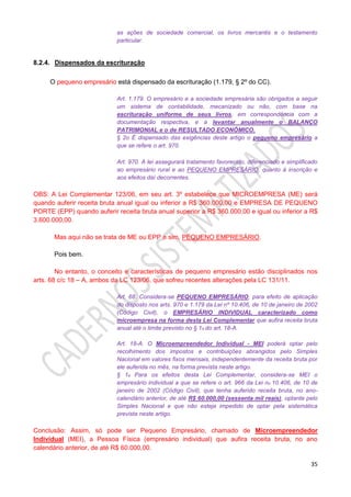 35
as ações de sociedade comercial, os livros mercantis e o testamento
particular.
8.2.4. Dispensados da escrituração
O pequeno empresário está dispensado da escrituração (1.179, § 2º do CC).
Art. 1.179. O empresário e a sociedade empresária são obrigados a seguir
um sistema de contabilidade, mecanizado ou não, com base na
escrituração uniforme de seus livros, em correspondência com a
documentação respectiva, e a levantar anualmente o BALANÇO
PATRIMONIAL e o de RESULTADO ECONÔMICO.
§ 2o É dispensado das exigências deste artigo o pequeno empresário a
que se refere o art. 970.
Art. 970. A lei assegurará tratamento favorecido, diferenciado e simplificado
ao empresário rural e ao PEQUENO EMPRESÁRIO, quanto à inscrição e
aos efeitos daí decorrentes.
OBS: A Lei Complementar 123/06, em seu art. 3º estabelece que MICROEMPRESA (ME) será
quando auferir receita bruta anual igual ou inferior a R$ 360.000,00 e EMPRESA DE PEQUENO
PORTE (EPP) quando auferir receita bruta anual superior a R$ 360.000,00 e igual ou inferior a R$
3.600.000,00.
Mas aqui não se trata de ME ou EPP e sim, PEQUENO EMPRESÁRIO.
Pois bem.
No entanto, o conceito e características de pequeno empresário estão disciplinados nos
arts. 68 c/c 18 – A, ambos da LC 123/06, que sofreu recentes alterações pela LC 131/11.
Art. 68. Considera-se PEQUENO EMPRESÁRIO, para efeito de aplicação
do disposto nos arts. 970 e 1.179 da Lei nº 10.406, de 10 de janeiro de 2002
(Código Civil), o EMPRESÁRIO INDIVIDUAL caracterizado como
microempresa na forma desta Lei Complementar que aufira receita bruta
anual até o limite previsto no § 1o do art. 18-A.
Art. 18-A. O Microempreendedor Individual - MEI poderá optar pelo
recolhimento dos impostos e contribuições abrangidos pelo Simples
Nacional em valores fixos mensais, independentemente da receita bruta por
ele auferida no mês, na forma prevista neste artigo.
§ 1o Para os efeitos desta Lei Complementar, considera-se MEI o
empresário individual a que se refere o art. 966 da Lei no 10.406, de 10 de
janeiro de 2002 (Código Civil), que tenha auferido receita bruta, no ano-
calendário anterior, de até R$ 60.000,00 (sessenta mil reais), optante pelo
Simples Nacional e que não esteja impedido de optar pela sistemática
prevista neste artigo.
Conclusão: Assim, só pode ser Pequeno Empresário, chamado de Microempreendedor
Individual (MEI), a Pessoa Física (empresário individual) que aufira receita bruta, no ano
calendário anterior, de até R$ 60.000,00.
 