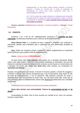 38
estabelecimento, se não tiverem caráter pessoal, podendo os terceiros
rescindir o contrato em noventa dias a contar da publicação da
transferência, se ocorrer justa causa, ressalvada, neste caso, a
responsabilidade do alienante.
Art. 1.149. A cessão dos créditos referentes ao estabelecimento transferido
produzirá efeito em relação aos respectivos devedores, desde o momento
da publicação da transferência, mas o devedor ficará exonerado se de
boa-fé pagar ao cedente.
Doutrina majoritária: Estabelecimento comercial = Fundo de comércio = Azienda = Fundo
Empresarial.
9.2. CONCEITO
Conforme o art. 1.142 do CC, estabelecimento comercial é o complexo de bens
organizado, reunidos pelo empresário, para o exercício da atividade econômica.
Oscar Barreto Filho: é o complexo de bens, materiais e imateriais, que constituem o
instrumento utilizado pelo empresário para a exploração de uma determinada atividade de
empresa.
Bens: Podem ser corpóreos (móveis, maquinários, imóvel, equipamentos) ou incorpóreos
(ponto comercial, marca, patente, título de estabelecimento).
Atentar: a palavra-chave é ORGANIZAÇÃO.
Os bens devem estar DIRETAMENTE relacionados com a atividade empresarial. Muitas
vezes o bem pode integrar o patrimônio da sociedade empresária ou empresário, mas isso não
implica em considerá-lo parte do estabelecimento comercial, se não houver um vínculo direto com
a atividade. De acordo com André Luiz Santa Cruz, pode, portanto, ser considerado um
“patrimônio de afetação”.
Exemplo: Uma padaria tem dois imóveis. O imóvel ‘A’ funciona a padaria, o imóvel ‘B’ é alugado e
o dinheiro é utilizado para comprar mercadorias para o seu funcionamento. Esse imóvel ‘B’ não
faz parte do estabelecimento, e sim do patrimônio. Não podemos confundir! Às vezes o
estabelecimento está acompanhado de outros bens, que não fazem parte dele. Vimos que os
bens para fazer parte do estabelecimento, devem estar diretamente relacionados com a atividade
empresarial.
O estabelecimento é essencial ao exercício da atividade empresarial.
Esses bens formam uma universalidade. Trata-se de universalidade de fato ou de
direito?
Universalidade de direito: São os bens reunidos por vontade da lei, como, por exemplo,
herança e massa falida.
 
