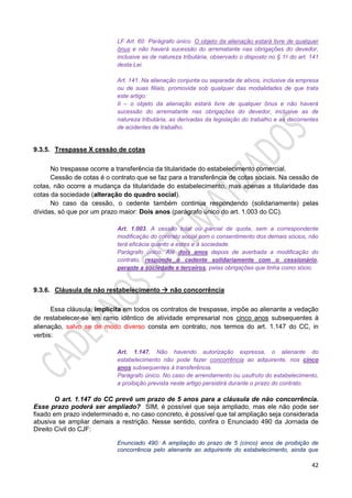 42
LF Art. 60 Parágrafo único. O objeto da alienação estará livre de qualquer
ônus e não haverá sucessão do arrematante nas obrigações do devedor,
inclusive as de natureza tributária, observado o disposto no § 1o do art. 141
desta Lei.
Art. 141. Na alienação conjunta ou separada de ativos, inclusive da empresa
ou de suas filiais, promovida sob qualquer das modalidades de que trata
este artigo:
II – o objeto da alienação estará livre de qualquer ônus e não haverá
sucessão do arrematante nas obrigações do devedor, inclusive as de
natureza tributária, as derivadas da legislação do trabalho e as decorrentes
de acidentes de trabalho.
9.3.5. Trespasse X cessão de cotas
No trespasse ocorre a transferência da titularidade do estabelecimento comercial.
Cessão de cotas é o contrato que se faz para a transferência de cotas sociais. Na cessão de
cotas, não ocorre a mudança da titularidade do estabelecimento, mas apenas a titularidade das
cotas da sociedade (alteração do quadro social).
No caso da cessão, o cedente também continua respondendo (solidariamente) pelas
dívidas, só que por um prazo maior: Dois anos (parágrafo único do art. 1.003 do CC).
Art. 1.003. A cessão total ou parcial de quota, sem a correspondente
modificação do contrato social com o consentimento dos demais sócios, não
terá eficácia quanto a estes e à sociedade.
Parágrafo único. Até dois anos depois de averbada a modificação do
contrato, responde o cedente solidariamente com o cessionário,
perante a sociedade e terceiros, pelas obrigações que tinha como sócio.
9.3.6. Cláusula de não restabelecimento  não concorrência
Essa cláusula, implícita em todos os contratos de trespasse, impõe ao alienante a vedação
de restabelecer-se em ramo idêntico de atividade empresarial nos cinco anos subsequentes à
alienação, salvo se de modo diverso consta em contrato, nos termos do art. 1.147 do CC, in
verbis:
Art. 1.147. Não havendo autorização expressa, o alienante do
estabelecimento não pode fazer concorrência ao adquirente, nos cinco
anos subsequentes à transferência.
Parágrafo único. No caso de arrendamento ou usufruto do estabelecimento,
a proibição prevista neste artigo persistirá durante o prazo do contrato.
O art. 1.147 do CC prevê um prazo de 5 anos para a cláusula de não concorrência.
Esse prazo poderá ser ampliado? SIM, é possível que seja ampliado, mas ele não pode ser
fixado em prazo indeterminado e, no caso concreto, é possível que tal ampliação seja considerada
abusiva se ampliar demais a restrição. Nesse sentido, confira o Enunciado 490 da Jornada de
Direito Civil do CJF:
Enunciado 490: A ampliação do prazo de 5 (cinco) anos de proibição de
concorrência pelo alienante ao adquirente do estabelecimento, ainda que
 