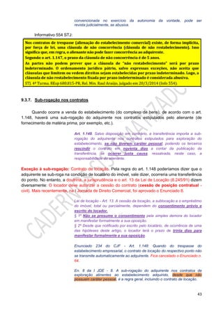 43
convencionada no exercício da autonomia da vontade, pode ser
revista judicialmente, se abusiva.
Informativo 554 STJ:
9.3.7. Sub-rogação nos contratos
Quando ocorre a venda do estabelecimento (do complexo de bens), de acordo com o art.
1.148, haverá uma sub-rogação do adquirente nos contratos estipulados pelo alienante (de
fornecimento de matéria prima, por exemplo, etc.).
Art. 1.148. Salvo disposição em contrário, a transferência importa a sub-
rogação do adquirente nos contratos estipulados para exploração do
estabelecimento, se não tiverem caráter pessoal, podendo os terceiros
rescindir o contrato em noventa dias a contar da publicação da
transferência, se ocorrer justa causa, ressalvada, neste caso, a
responsabilidade do alienante.
Exceção à sub-rogação: Contrato de locação. Pela regra do art. 1.148 poderíamos dizer que o
adquirente se sub-roga na condição de locatário do imóvel, vale dizer, ocorreria uma transferência
do ponto. No entanto, a doutrina, a jurisprudência e o art. 13 da Lei de Locação (8.245/91) dizem
diversamente: O locador deve autorizar a cessão do contrato (cessão de posição contratual -
civil). Mais recentemente, na I Jornada de Direito Comercial, foi aprovado o Enunciado 8.
Lei de locação - Art. 13. A cessão da locação, a sublocação e o empréstimo
do imóvel, total ou parcialmente, dependem do consentimento prévio e
escrito do locador.
§ 1º Não se presume o consentimento pela simples demora do locador
em manifestar formalmente a sua oposição.
§ 2º Desde que notificado por escrito pelo locatário, de ocorrência de uma
das hipóteses deste artigo, o locador terá o prazo de trinta dias para
manifestar formalmente a sua oposição.
Enunciado 234 do CJF - Art. 1.148: Quando do trespasse do
estabelecimento empresarial, o contrato de locação do respectivo ponto não
se transmite automaticamente ao adquirente. Fica cancelado o Enunciado n.
64.
En. 8 da I JDE - 8. A sub-rogação do adquirente nos contratos de
exploração atinentes ao estabelecimento adquirido, desde que não
possuam caráter pessoal, é a regra geral, incluindo o contrato de locação.
 