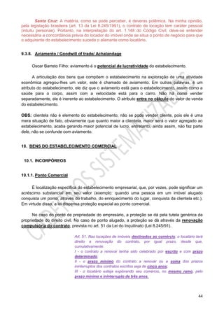 44
Santa Cruz: A matéria, como se pode perceber, é deveras polêmica. Na minha opinião,
pela legislação brasileira (art. 13 da Lei 8.245/1991), o contrato de locação tem caráter pessoal
(intuitu personae). Portanto, na interpretação do art. 1.148 do Código Civil, deve-se entender
necessária a concordância prévia do locador do imóvel onde se situa o ponto de negócio para que
o adquirente do estabelecimento suceda o alienante como locatário.
9.3.8. Aviamento / Goodwill of trade/ Achalandage
Oscar Barreto Filho: aviamento é o potencial de lucratividade do estabelecimento.
A articulação dos bens que compõem o estabelecimento na exploração de uma atividade
econômica agregou-lhes um valor, este é chamado de aviamento. Em outras palavras, é um
atributo do estabelecimento, ele diz que o aviamento está para o estabelecimento, assim como a
saúde para o corpo, assim com a velocidade está para o carro. Não há como vender
separadamente, ele é inerente ao estabelecimento. O atributo entra no cálculo do valor de venda
do estabelecimento.
OBS: clientela não é elemento do estabelecimento, não se pode vender cliente, pois ele é uma
mera situação de fato, obviamente que quanto maior a clientela, maior será o valor agregado ao
estabelecimento, acaba gerando maior potencial de lucro, entretanto, ainda assim, não faz parte
dele, não se confunde com aviamento.
10. BENS DO ESTABELECIMENTO COMERCIAL
10.1. INCORPÓREOS
10.1.1. Ponto Comercial
É localização específica do estabelecimento empresarial, que, por vezes, pode significar um
acréscimo substancial em seu valor (exemplo: quando uma pessoa em um imóvel alugado
conquista um ponto, através do trabalho, do enriquecimento do lugar, conquista da clientela etc.).
Em virtude disso, a lei dispensa proteção especial ao ponto comercial.
No caso do ponto de propriedade do empresário, a proteção se dá pela tutela genérica da
propriedade do direito civil. No caso de ponto alugado, a proteção se dá através da renovação
compulsória do contrato, prevista no art. 51 da Lei do Inquilinato (Lei 8.245/91).
Art. 51. Nas locações de imóveis destinados ao comércio, o locatário terá
direito a renovação do contrato, por igual prazo, desde que,
cumulativamente:
I - o contrato a renovar tenha sido celebrado por escrito e com prazo
determinado;
II - o prazo mínimo do contrato a renovar ou a soma dos prazos
ininterruptos dos contratos escritos seja de cinco anos;
III - o locatário esteja explorando seu comércio, no mesmo ramo, pelo
prazo mínimo e ininterrupto de três anos.
 