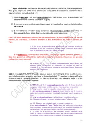 45
Ação Renovatória: O objetivo é renovação compulsória do contrato de locação empresarial.
Para que a empresário tenha direito à renovação compulsória, é necessário o preenchimento de
alguns requisitos cumulativos (art. 51):
1) Contrato escrito e com prazo determinado (se o contrato tem prazo indeterminado, não
cabe renovatória, exemplo: 20 anos de aluguel);
2) O contrato ou a soma ininterrupta dos contratos tem que totalizar prazo contratual mínimo
de 05 anos.
3) É necessário que o locatário esteja explorando o mesmo ramo de atividade econômica nos
três anos anteriores à data da propositura da ação, ininterruptamente.
OBS1: Do direito a renovação decai aquele que não propuser a ação no interregno de um ano, no
máximo, até seis meses, no mínimo, anteriores à data da finalização do prazo do contrato em
vigor.
§ 5º Do direito a renovação decai aquele que não propuser a ação no
interregno de um ano, no máximo, até seis meses, no mínimo, anteriores à
data da finalização do prazo do contrato em vigor.
E na sublocação, quem ajuíza a renovatória? A lei protege o ponto comercial, portanto, a
ideia é de que será o sublocatário o legitimado a propor a renovatória, isto por que ele que está
explorando o ponto comercial.
Lei 8245/91 Art. 51, § 1º O direito assegurado neste artigo poderá ser
exercido pelos cessionários ou sucessores da locação; no caso de
SUBLOCAÇÃO total do imóvel, o direito a renovação somente poderá ser
exercido pelo sublocatário.
OBS: A renovação COMPULSÓRIA só é possível quando não restringir o direito constitucional de
propriedade garantido ao locador. A própria lei do inquilinato (art. 72) aponta um rol exemplificativo
de casos onde o direito de renovação do contrato de locação não prevalece sobre o direito
constitucional de propriedade. Vejamos:
Lei 8245/91, Art. 72. A contestação do locador, além da defesa de direito
que possa caber, ficará adstrita, quanto à matéria de fato, ao seguinte:
I - Não preencher o autor os requisitos estabelecidos nesta lei;
II - Não atender, a proposta do locatário, o valor locativo real do imóvel na
época da renovação, excluída a valorização trazida por aquele ao ponto ou
lugar;
III - ter proposta de terceiro para a locação, em condições melhores;
IV - Não estar obrigado a renovar a locação (incisos I e II do art. 52).
Art. 52. O locador não estará obrigado a renovar o contrato se:
I - por determinação do Poder Público, tiver que realizar no imóvel obras
que importarem na sua radical transformação; ou para fazer modificações
de tal natureza que aumente o valor do negócio ou da propriedade;
II - o imóvel vier a ser utilizado por ele próprio ou para transferência de
fundo de comércio existente há mais de um ano, sendo detentor da maioria
do capital o locador, seu cônjuge, ascendente ou descendente.
 
