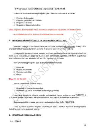 48
b) Propriedade Industrial (direito empresarial) – Lei 9.279/96.
Quatro são os bens imateriais protegidos pelo Direito Industrial na lei 9.279/96:
1) Patentes de invenção;
2) Patentes de modelo de utilidade;
3) Registro de marcas;
4) Registro de desenho industrial.
OBS: programa de computador não é assunto de propriedade industrial e sim direito autoral.
A propriedade industrial faz parte do estabelecimento comercial.
2. OBJETO DE PROTEÇÃO DA LEI DE PROPRIEDADE INDUSTRIAL
A Lei visa proteger o uso desses bens por seu titular, com total exclusividade, ou seja, só o
empresário titular desses bens tem o direito de explorar economicamente o objeto.
Outra pessoa que não for titular do bem, só poderá explorá-lo com autorização ou licença do
titular (caso no qual deverá pagar ao titular do bem os famosos royalties), entretanto as patentes
e os registros podem ser alienados por ato inter vivos ou mortis causa.
Bens (imateriais) protegidos pela lei de propriedade industrial:
1) Invenção;
2) Modelo de utilidade;
3) Desenho Industrial;
4) Marca.
Dica: “Ih, Me Dei Mal”.
A lei de propriedade também abriga:
1) Repressão à concorrência desleal;
2) Repressão às falsas indicações de lugar (geográficas).
Invenção e Modelo de utilidade só terão exclusividade de uso se tiverem uma PATENTE. A
qual tem o escopo de proteção ao desenvolvimento tecnológico, de incentivar a pesquisa.
Desenho industrial e marca, para terem exclusividade, hão de ter REGISTRO.
Tanto a patente quanto o registro são feitos no INPI – Instituto Nacional de Propriedade
Industrial, que é uma autarquia federal.
3. UTILIZAÇÃO EXCLUSIVA DO BEM
3.1. TEMPO
 