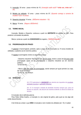49
1) Invenção: 20 anos - prazo mínimo de 10. (Invenção cadê você? “vinte ver, vinte ver” -
20)
2) Modelo de utilidade: 15 anos - prazo mínimo de 07. (Quando começa a carreira de
modelo? Com 15 anos!)
3) Desenho industrial: 10 anos. (DEZenho industrial – 10)
4) Marca: 10 anos. (Segue o DEZenho!)
3.2. TERMO INICIAL
Invenção, Modelo e Desenho: conta-se a partir do DEPÓSITO do projeto no INPI. Para
posterior concessão da patente.
Marca: conta-se a partir da CONCESSÃO do registro. (“MARConcessão”)
3.3. PRORROGAÇÃO DO PRAZO
A patente é improrrogável, portanto, após o prazo de 20 (invenção) ou 15 anos (modelo de
utilidade), a patente cai em domínio público.
O registro é prorrogável, tendo os seguintes prazos:
- Desenho industrial: Prorrogável por até 03 vezes, tendo o prazo de 05 anos cada
prorrogação (após as 03 prorrogações o desenho industrial cai em domínio
público).
10+05+05+05.
- Marca: Não tem limite de prorrogação, sendo sempre por igual período (ou seja,
de 10 em 10 anos).
10+10+10...ad infinitum
3.4. INVENÇÃO
Art. 8º É patenteável a INVENÇÃO que atenda aos requisitos de novidade,
atividade inventiva e aplicação industrial.
Art. 13. A invenção é dotada de atividade inventiva sempre que, para um
técnico no assunto, não decorra de maneira evidente ou óbvia do estado da
técnica.
A invenção não é definida pela lei.
Para Fábio Ulhôa Coelho, a invenção é o ato original de gênio, pelo qual se cria algo até
então desconhecido.
A lei limita-se a dizer o que NÃO é invenção e nem modelo de utilidade (art. 10). A saber:
 