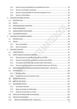 5
3.3.3. Quando ao grau de dependência às qualidades dos sócios.................................................... 83
3.3.4. Quanto à constituição e dissolução......................................................................................... 85
3.3.5. Quanto à responsabilidade do sócio pelas obrigações sociais................................................ 85
3.3.6. Quanto à nacionalidade........................................................................................................... 86
4. SOCIEDADE EM NOME COLETIVO ........................................................................................................... 86
4.1. PREVISÃO LEGAL.............................................................................................................................. 86
4.2. SÓCIOS............................................................................................................................................. 87
4.3. RESPONSABILIDADE DOS SÓCIOS.................................................................................................... 87
4.4. NOME EMPRESARIAL....................................................................................................................... 88
4.5. ADMINISTRAÇÃO DA SOCIEDADE.................................................................................................... 88
4.6. LIQUIDAÇÃO DA QUOTA.................................................................................................................. 88
5. SOCIEDADE EM COMANDITA SIMPLES.................................................................................................... 88
5.1. PREVISÃO LEGAL.............................................................................................................................. 89
5.2. SÓCIOS............................................................................................................................................. 90
5.2.1. Sócio comanditado .................................................................................................................. 90
5.2.2. Sócio comanditário.................................................................................................................. 90
6. SOCIEDADE LIMITADA ............................................................................................................................. 91
6.1. CARACTERÍSTICAS............................................................................................................................ 91
6.2. CONSTITUIÇÃO DA SOCIEDADE LIMITADA...................................................................................... 91
6.2.1. Requisitos gerais de validade do contrato social (TRÊS) ......................................................... 92
6.2.2. Requisitos específicos de validade dos contratos sociais (DOIS) ............................................ 92
6.2.3. Pressupostos de existência da sociedade (Fábio Ulhôa Coelho)............................................. 94
6.2.4. Cláusulas Essenciais do contrato da Sociedade limitada (art. 997 do CC) .............................. 95
6.3. RESPONSABILIDADE DO SÓCIO NA SOCIEDADE LIMITADA (ART. 1.052 DO CC) ............................. 96
6.4. COTAS SOCIAIS............................................................................................................................... 100
6.4.1. Natureza jurídica: .................................................................................................................. 100
6.4.2. Transferência de cotas (cessão de cotas).............................................................................. 100
6.5. DEVERES DOS SÓCIOS.................................................................................................................... 101
6.6. DIREITOS DOS SÓCIOS ................................................................................................................... 101
6.7. DELIBERAÇÕES SOCIAIS ................................................................................................................. 102
6.7.1. Assembleia X Reunião............................................................................................................ 103
6.7.2. Regras de votação nas deliberações...................................................................................... 103
6.7.3. Dispensa de assembleia ou reunião ...................................................................................... 103
6.8. DIREITO DE RETIRADA (DIREITO DE RECESSO) .............................................................................. 103
6.9. DIREITO DE FISCALIZAÇÃO............................................................................................................. 104
6.10. DIREITO DE PREFERÊNCIA (ART. 1.081 DO CC).......................................................................... 104
 