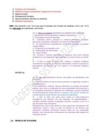 50
1) Programa de computador.
2) Métodos cirúrgicos (importante, despenca em concurso!).
3) Regras de jogo.
4) Planejamento tributário.
5) Obras científicas, literárias ou artísticas.
6) Métodos matemáticos.
OBS: não confundir o art. 10 (o que não é invenção nem modelo de utilidade), com o art. 18 (o
que não pode ser patenteado, pois ilícito).
Art. 10. Não se considera INVENÇÃO nem MODELO DE UTILIDADE:
I - Descobertas, teorias científicas e métodos matemáticos;
II - Concepções puramente abstratas;
III - esquemas, planos, princípios ou métodos comerciais, contábeis,
financeiros, educativos, publicitários, de sorteio e de fiscalização;
IV - As obras literárias, arquitetônicas, artísticas e científicas ou qualquer
criação estética;
V - Programas de computador em si;
VI - Apresentação de informações;
VII - regras de jogo;
VIII - técnicas e métodos operatórios ou cirúrgicos, bem como métodos
terapêuticos ou de diagnóstico, para aplicação no corpo humano ou animal;
e
IX - O todo ou parte de seres vivos naturais e materiais biológicos
encontrados na natureza, ou ainda que dela isolados, inclusive o genoma ou
germoplasma de qualquer ser vivo natural e os processos biológicos
naturais.
DIFERE de:
Art. 18. Não são patenteáveis (leia-se: não podem ser patenteados, pois
ILÍCITOS):
I - o que for contrário à moral, aos bons costumes e à segurança, à ordem e
à saúde públicas;
II - as substâncias, matérias, misturas, elementos ou produtos de qualquer
espécie, bem como a modificação de suas propriedades físico-químicas e
os respectivos processos de obtenção ou modificação, quando resultantes
de transformação do núcleo atômico; e (lembrar: tudo que for resultado de
transformação do núcleo atômico não poderá ser patenteado)
III - o todo ou parte dos seres vivos, exceto os micro-organismos
transgênicos que atendam aos três requisitos de patenteabilidade -
novidade, atividade inventiva e aplicação industrial - previstos no art. 8º e
que não sejam mera descoberta.
Parágrafo único. Para os fins desta Lei, micro-organismos transgênicos são
organismos, exceto o todo ou parte de plantas ou de animais, que
expressem, mediante intervenção humana direta em sua composição
genética, uma característica normalmente não alcançável pela espécie em
condições naturais.
3.5. MODELO DE UTILIDADE
 
