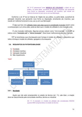 51
Art. 9º É patenteável como MODELO DE UTILIDADE o objeto de uso
prático, ou parte deste, suscetível de aplicação industrial, que apresente
nova forma ou disposição, envolvendo ato inventivo, que resulte em
melhoria funcional no seu uso ou em sua fabricação.
Conforme o art. 9º da Lei trata-se do “objeto de uso prático, ou parte deste, suscetível de
aplicação industrial, que apresente nova forma ou disposição, envolvendo ato inventivo, que
resulte em melhoria funcional no seu uso ou em sua fabricação”.
É algo que traz uma utilidade maior para algo que já é considerado invenção (assim como
a contravenção é um crime anão, pode-se dizer que o modelo de utilidade é uma invenção anã).
É uma invenção melhorada. Algumas provas cobram como “mini-invenção”, o CESPE já
cobrou como “invenção anã” e “micro invenção”. Deve haver melhoramento de uma invenção.
STF já reconheceu que churrasqueira sem fumaça é modelo de utilidade, o dispositivo que
retira a fumaça é modelo de utilidade, agregado à churrasqueira.
3.6. REQUISITOS DA PATENTEABILIDADE
1) Novidade;
2) Atividade inventiva;
3) Aplicação industrial;
4) Não impedimento;
“NAA”
3.6.1. Novidade
Aquilo que não está compreendido no estado da técnica (art. 11), vale dizer, a criação
deve ser desconhecida pela comunidade científica, técnica ou industrial.
Art. 11. A invenção e o modelo de utilidade são considerados NOVOS
quando NÃO compreendidos no estado da técnica.
Requisitos de
patenteabilidade
Novidade (art. 11)
Não compreendido no
estado de técnica
Atividade inventiva
(art. 13)
A criação não decorre
de maneira óbvia do
estado de técnica
Aplicação Industrial
(art. 15)
Possa ser
industrializado
 