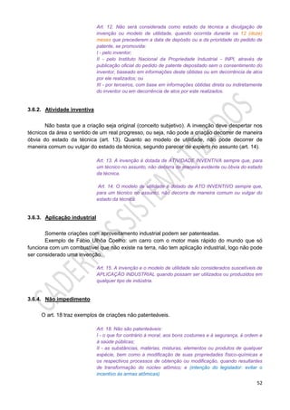 52
Art. 12. Não será considerada como estado da técnica a divulgação de
invenção ou modelo de utilidade, quando ocorrida durante os 12 (doze)
meses que precederem a data de depósito ou a da prioridade do pedido de
patente, se promovida:
I - pelo inventor;
II - pelo Instituto Nacional da Propriedade Industrial - INPI, através de
publicação oficial do pedido de patente depositado sem o consentimento do
inventor, baseado em informações deste obtidas ou em decorrência de atos
por ele realizados; ou
III - por terceiros, com base em informações obtidas direta ou indiretamente
do inventor ou em decorrência de atos por este realizados.
3.6.2. Atividade inventiva
Não basta que a criação seja original (conceito subjetivo). A invenção deve despertar nos
técnicos da área o sentido de um real progresso, ou seja, não pode a criação decorrer de maneira
óbvia do estado da técnica (art. 13). Quanto ao modelo de utilidade, não pode decorrer de
maneira comum ou vulgar do estado da técnica, segundo parecer de experts no assunto (art. 14).
Art. 13. A invenção é dotada de ATIVIDADE INVENTIVA sempre que, para
um técnico no assunto, não decorra de maneira evidente ou óbvia do estado
da técnica.
Art. 14. O modelo de utilidade é dotado de ATO INVENTIVO sempre que,
para um técnico no assunto, não decorra de maneira comum ou vulgar do
estado da técnica.
3.6.3. Aplicação industrial
Somente criações com aproveitamento industrial podem ser patenteadas.
Exemplo de Fábio Ulhôa Coelho: um carro com o motor mais rápido do mundo que só
funciona com um combustível que não existe na terra, não tem aplicação industrial, logo não pode
ser considerado uma invenção.
Art. 15. A invenção e o modelo de utilidade são considerados suscetíveis de
APLICAÇÃO INDUSTRIAL quando possam ser utilizados ou produzidos em
qualquer tipo de indústria.
3.6.4. Não impedimento
O art. 18 traz exemplos de criações não patenteáveis.
Art. 18. Não são patenteáveis:
I - o que for contrário à moral, aos bons costumes e à segurança, à ordem e
à saúde públicas;
II - as substâncias, matérias, misturas, elementos ou produtos de qualquer
espécie, bem como a modificação de suas propriedades físico-químicas e
os respectivos processos de obtenção ou modificação, quando resultantes
de transformação do núcleo atômico; e (intenção do legislador: evitar o
incentivo às armas atômicas)
 