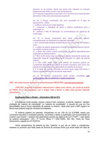 54
processo ou de produto, desde que tenha sido colocado no mercado
diretamente pelo titular ou com o seu consentimento.
§ 5º A licença compulsória de que trata o § 1º somente será requerida após
decorridos 3 (três) anos da concessão da patente.
Art. 69. A licença compulsória não será concedida se, à data do
requerimento, o titular:
I - justificar o desuso por razões legítimas;
II - comprovar a realização de sérios e efetivos preparativos para a
exploração; ou
III - justificar a falta de fabricação ou comercialização por obstáculo de
ordem legal.
Art. 70. A licença compulsória será ainda concedida quando,
cumulativamente, se verificarem as seguintes hipóteses:
I - ficar caracterizada situação de dependência de uma patente em relação a
outra;
II - o objeto da patente dependente constituir substancial progresso técnico
em relação à patente anterior; e
III - o titular não realizar acordo com o titular da patente dependente para
exploração da patente anterior.
§ 1º Para os fins deste artigo considera-se patente dependente aquela cuja
exploração depende obrigatoriamente da utilização do objeto de patente
anterior.
§ 2º Para efeito deste artigo, uma patente de processo poderá ser
considerada dependente de patente do produto respectivo, bem como uma
patente de produto poderá ser dependente de patente de processo.
§ 3º O titular da patente licenciada na forma deste artigo terá direito a
licença compulsória cruzada da patente dependente.
Art. 72. As licenças compulsórias serão sempre concedidas sem
exclusividade, não se admitindo o sublicenciamento.
OBS: não existe licença voluntária e compulsória para REGISTRO, somente para patentes.
PIPELINE: é quando o depósito internacional é válido como interno, por conta do acordo
de TRIPS. Foi o que aconteceu com o Viagra. Para o Brasil, é válido esse primeiro depósito
internacional.
Explicação Dizer o Direito – Informativo 550 do STJ
Em palavras muito simples, porque o tema é bem complexo, a patente “pipeline”, também
chamada de “patente de importação” ou “patente de revalidação”, é aquela em que em fica
demonstrado que já houve expedição de patente no exterior, razão pela qual o INPI registra no
Brasil essa patente exigindo menores formalidades.
“O sistema pipeline de patentes, disciplinado no art. 230 da Lei 9.279⁄96, desde que
cumpridos requisitos e condições próprias, reconhece o direito a exploração com exclusividade ao
inventor cujo invento – embora não patenteável quando da vigência da Lei 5.772⁄71 – seja objeto
de patente estrangeira.” (STJ. 3ª Turma. REsp nº 1.092.139/RJ, Rel. Min. Paulo de Tarso
Sanseverino, julgado em 21/10/2010).
Outra característica da patente do tipo “pipeline” é que ela se refere a substâncias,
matérias ou produtos que farão parte da fórmula de produtos finais que ainda estão em fase de
 