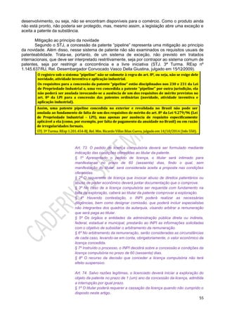 55
desenvolvimento, ou seja, não se encontram disponíveis para o comércio. Como o produto ainda
não está pronto, não poderia ser protegido, mas, mesmo assim, a legislação abre uma exceção e
aceita a patente da substância.
Mitigação ao princípio da novidade
Segundo o STJ, a concessão da patente “pipeline” representa uma mitigação ao princípio
da novidade. Além disso, nesse sistema de patente não são examinados os requisitos usuais de
patenteabilidade. Trata-se, portanto, de um sistema de exceção, não previsto em tratados
internacionais, que deve ser interpretado restritivamente, seja por contrapor ao sistema comum de
patentes, seja por restringir a concorrência e a livre iniciativa (STJ. 3ª Turma. REsp nº
1.145.637/RJ, Rel. Desembargador Convocado Vasco Della Giustina, julgado em 15⁄12⁄2009).
Art. 73. O pedido de licença compulsória deverá ser formulado mediante
indicação das condições oferecidas ao titular da patente.
§ 1º Apresentado o pedido de licença, o titular será intimado para
manifestar-se no prazo de 60 (sessenta) dias, findo o qual, sem
manifestação do titular, será considerada aceita a proposta nas condições
oferecidas.
§ 2º O requerente de licença que invocar abuso de direitos patentários ou
abuso de poder econômico deverá juntar documentação que o comprove.
§ 3º No caso de a licença compulsória ser requerida com fundamento na
falta de exploração, caberá ao titular da patente comprovar a exploração.
§ 4º Havendo contestação, o INPI poderá realizar as necessárias
diligências, bem como designar comissão, que poderá incluir especialistas
não integrantes dos quadros da autarquia, visando arbitrar a remuneração
que será paga ao titular.
§ 5º Os órgãos e entidades da administração pública direta ou indireta,
federal, estadual e municipal, prestarão ao INPI as informações solicitadas
com o objetivo de subsidiar o arbitramento da remuneração.
§ 6º No arbitramento da remuneração, serão consideradas as circunstâncias
de cada caso, levando-se em conta, obrigatoriamente, o valor econômico da
licença concedida.
§ 7º Instruído o processo, o INPI decidirá sobre a concessão e condições da
licença compulsória no prazo de 60 (sessenta) dias.
§ 8º O recurso da decisão que conceder a licença compulsória não terá
efeito suspensivo.
Art. 74. Salvo razões legítimas, o licenciado deverá iniciar a exploração do
objeto da patente no prazo de 1 (um) ano da concessão da licença, admitida
a interrupção por igual prazo.
§ 1º O titular poderá requerer a cassação da licença quando não cumprido o
disposto neste artigo.
 