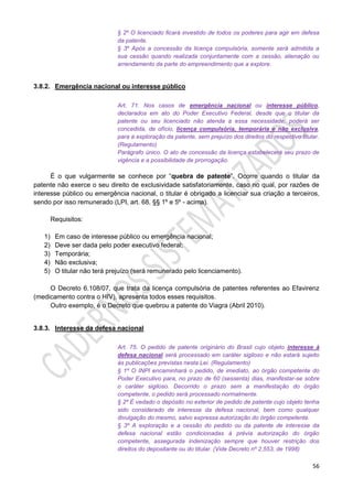 56
§ 2º O licenciado ficará investido de todos os poderes para agir em defesa
da patente.
§ 3º Após a concessão da licença compulsória, somente será admitida a
sua cessão quando realizada conjuntamente com a cessão, alienação ou
arrendamento da parte do empreendimento que a explore.
3.8.2. Emergência nacional ou interesse público
Art. 71. Nos casos de emergência nacional ou interesse público,
declarados em ato do Poder Executivo Federal, desde que o titular da
patente ou seu licenciado não atenda a essa necessidade, poderá ser
concedida, de ofício, licença compulsória, temporária e não exclusiva,
para a exploração da patente, sem prejuízo dos direitos do respectivo titular.
(Regulamento)
Parágrafo único. O ato de concessão da licença estabelecerá seu prazo de
vigência e a possibilidade de prorrogação.
É o que vulgarmente se conhece por “quebra de patente”. Ocorre quando o titular da
patente não exerce o seu direito de exclusividade satisfatoriamente, caso no qual, por razões de
interesse público ou emergência nacional, o titular é obrigado a licenciar sua criação a terceiros,
sendo por isso remunerado (LPI, art. 68, §§ 1º e 5º - acima).
Requisitos:
1) Em caso de interesse público ou emergência nacional;
2) Deve ser dada pelo poder executivo federal;
3) Temporária;
4) Não exclusiva;
5) O titular não terá prejuízo (será remunerado pelo licenciamento).
O Decreto 6.108/07, que trata da licença compulsória de patentes referentes ao Efavirenz
(medicamento contra o HIV), apresenta todos esses requisitos.
Outro exemplo, é o Decreto que quebrou a patente do Viagra (Abril 2010).
3.8.3. Interesse da defesa nacional
Art. 75. O pedido de patente originário do Brasil cujo objeto interesse à
defesa nacional será processado em caráter sigiloso e não estará sujeito
às publicações previstas nesta Lei. (Regulamento)
§ 1º O INPI encaminhará o pedido, de imediato, ao órgão competente do
Poder Executivo para, no prazo de 60 (sessenta) dias, manifestar-se sobre
o caráter sigiloso. Decorrido o prazo sem a manifestação do órgão
competente, o pedido será processado normalmente.
§ 2º É vedado o depósito no exterior de pedido de patente cujo objeto tenha
sido considerado de interesse da defesa nacional, bem como qualquer
divulgação do mesmo, salvo expressa autorização do órgão competente.
§ 3º A exploração e a cessão do pedido ou da patente de interesse da
defesa nacional estão condicionadas à prévia autorização do órgão
competente, assegurada indenização sempre que houver restrição dos
direitos do depositante ou do titular. (Vide Decreto nº 2.553, de 1998)
 