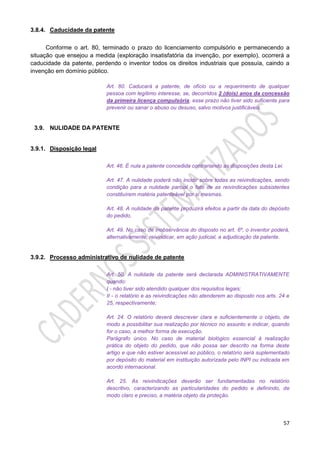 57
3.8.4. Caducidade da patente
Conforme o art. 80, terminado o prazo do licenciamento compulsório e permanecendo a
situação que ensejou a medida (exploração insatisfatória da invenção, por exemplo), ocorrerá a
caducidade da patente, perdendo o inventor todos os direitos industriais que possuía, caindo a
invenção em domínio público.
Art. 80. Caducará a patente, de ofício ou a requerimento de qualquer
pessoa com legítimo interesse, se, decorridos 2 (dois) anos da concessão
da primeira licença compulsória, esse prazo não tiver sido suficiente para
prevenir ou sanar o abuso ou desuso, salvo motivos justificáveis.
3.9. NULIDADE DA PATENTE
3.9.1. Disposição legal
Art. 46. É nula a patente concedida contrariando as disposições desta Lei.
Art. 47. A nulidade poderá não incidir sobre todas as reivindicações, sendo
condição para a nulidade parcial o fato de as reivindicações subsistentes
constituírem matéria patenteável por si mesmas.
Art. 48. A nulidade da patente produzirá efeitos a partir da data do depósito
do pedido.
Art. 49. No caso de inobservância do disposto no art. 6º, o inventor poderá,
alternativamente, reivindicar, em ação judicial, a adjudicação da patente.
3.9.2. Processo administrativo de nulidade de patente
Art. 50. A nulidade da patente será declarada ADMINISTRATIVAMENTE
quando:
I - não tiver sido atendido qualquer dos requisitos legais;
II - o relatório e as reivindicações não atenderem ao disposto nos arts. 24 e
25, respectivamente;
Art. 24. O relatório deverá descrever clara e suficientemente o objeto, de
modo a possibilitar sua realização por técnico no assunto e indicar, quando
for o caso, a melhor forma de execução.
Parágrafo único. No caso de material biológico essencial à realização
prática do objeto do pedido, que não possa ser descrito na forma deste
artigo e que não estiver acessível ao público, o relatório será suplementado
por depósito do material em instituição autorizada pelo INPI ou indicada em
acordo internacional.
Art. 25. As reivindicações deverão ser fundamentadas no relatório
descritivo, caracterizando as particularidades do pedido e definindo, de
modo claro e preciso, a matéria objeto da proteção.
 