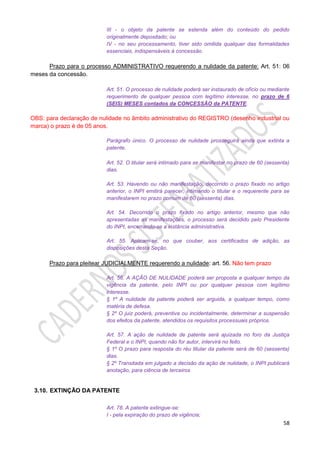 58
III - o objeto da patente se estenda além do conteúdo do pedido
originalmente depositado; ou
IV - no seu processamento, tiver sido omitida qualquer das formalidades
essenciais, indispensáveis à concessão.
Prazo para o processo ADMINISTRATIVO requerendo a nulidade da patente: Art. 51: 06
meses da concessão.
Art. 51. O processo de nulidade poderá ser instaurado de ofício ou mediante
requerimento de qualquer pessoa com legítimo interesse, no prazo de 6
(SEIS) MESES contados da CONCESSÃO da PATENTE.
OBS: para declaração de nulidade no âmbito administrativo do REGISTRO (desenho industrial ou
marca) o prazo é de 05 anos.
Parágrafo único. O processo de nulidade prosseguirá ainda que extinta a
patente.
Art. 52. O titular será intimado para se manifestar no prazo de 60 (sessenta)
dias.
Art. 53. Havendo ou não manifestação, decorrido o prazo fixado no artigo
anterior, o INPI emitirá parecer, intimando o titular e o requerente para se
manifestarem no prazo comum de 60 (sessenta) dias.
Art. 54. Decorrido o prazo fixado no artigo anterior, mesmo que não
apresentadas as manifestações, o processo será decidido pelo Presidente
do INPI, encerrando-se a instância administrativa.
Art. 55. Aplicam-se, no que couber, aos certificados de adição, as
disposições desta Seção.
Prazo para pleitear JUDICIALMENTE requerendo a nulidade: art. 56. Não tem prazo
Art. 56. A AÇÃO DE NULIDADE poderá ser proposta a qualquer tempo da
vigência da patente, pelo INPI ou por qualquer pessoa com legítimo
interesse.
§ 1º A nulidade da patente poderá ser arguida, a qualquer tempo, como
matéria de defesa.
§ 2º O juiz poderá, preventiva ou incidentalmente, determinar a suspensão
dos efeitos da patente, atendidos os requisitos processuais próprios.
Art. 57. A ação de nulidade de patente será ajuizada no foro da Justiça
Federal e o INPI, quando não for autor, intervirá no feito.
§ 1º O prazo para resposta do réu titular da patente será de 60 (sessenta)
dias.
§ 2º Transitada em julgado a decisão da ação de nulidade, o INPI publicará
anotação, para ciência de terceiros
3.10. EXTINÇÃO DA PATENTE
Art. 78. A patente extingue-se:
I - pela expiração do prazo de vigência;
 