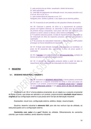59
II - pela renúncia de seu titular, ressalvado o direito de terceiros;
III - pela caducidade;
IV - pela falta de pagamento da retribuição anual, nos prazos previstos no §
2º do art. 84 e no art. 87; e
V - pela inobservância do disposto no art. 217.
Parágrafo único. Extinta a patente, o seu objeto cai em domínio público.
Art. 79. A renúncia só será admitida se não prejudicar direitos de terceiros.
Art. 80. Caducará a patente, de ofício ou a requerimento de qualquer
pessoa com legítimo interesse, se, decorridos 2 (dois) anos da concessão
da primeira licença compulsória, esse prazo não tiver sido suficiente para
prevenir ou sanar o abuso ou desuso, salvo motivos justificáveis.
§ 1º A patente caducará quando, na data do requerimento da caducidade ou
da instauração de ofício do respectivo processo, não tiver sido iniciada a
exploração.
§ 2º No processo de caducidade instaurado a requerimento, o INPI poderá
prosseguir se houver desistência do requerente.
Art. 81. O titular será intimado mediante publicação para se manifestar, no
prazo de 60 (sessenta) dias, cabendo-lhe o ônus da prova quanto à
exploração.
Art. 82. A decisão será proferida dentro de 60 (sessenta) dias, contados do
término do prazo mencionado no artigo anterior.
Art. 83. A decisão da caducidade produzirá efeitos a partir da data do
requerimento ou da publicação da instauração de ofício do processo.
4. REGISTRO
4.1. DESENHO INDUSTRIAL (“DESIGN”)
Art. 95. Considera-se DESENHO INDUSTRIAL a forma plástica ornamental
de um objeto ou o conjunto ornamental de linhas e cores que possa ser
aplicado a um produto, proporcionando resultado visual novo e original
na sua configuração externa e que possa servir de tipo de fabricação
industrial.
Conforme o art. 95 é “a forma plástica ornamental, de um objeto ou o conjunto ornamental
de linhas e cores, que possa ser aplicado a um produto, proporcionando resultado visual novo e
original na sua configuração externa e que possa servir de tipo de fabricação industrial”.
Expressões: visual novo, configuração externa, estética, design, visual arrojado.
Doutrina: desenho industrial é elemento fútil, pois não traz nenhum tipo de utilidade, só
está preocupado com a configuração externa.
Camisinha com sabor é o que? Modelo de utilidade. Diferentemente de camisinha
colorida, que muda a estética, sendo desenho industrial.
 