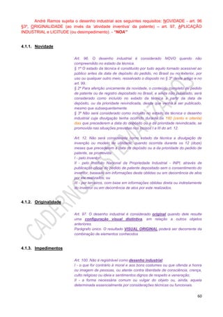 60
André Ramos sujeita o desenho industrial aos seguintes requisitos: NOVIDADE - art. 96
§3º, ORIGINALIDADE (ao invés da ‘atividade inventiva’ da patente) – art. 97, APLICAÇÃO
INDUSTRIAL e LICITUDE (ou desimpedimento). - “NOA”
4.1.1. Novidade
Art. 96. O desenho industrial é considerado NOVO quando não
compreendido no estado da técnica.
§ 1º O estado da técnica é constituído por tudo aquilo tornado acessível ao
público antes da data de depósito do pedido, no Brasil ou no exterior, por
uso ou qualquer outro meio, ressalvado o disposto no § 3º deste artigo e no
art. 99.
§ 2º Para aferição unicamente da novidade, o conteúdo completo de pedido
de patente ou de registro depositado no Brasil, e ainda não publicado, será
considerado como incluído no estado da técnica a partir da data de
depósito, ou da prioridade reivindicada, desde que venha a ser publicado,
mesmo que subsequentemente.
§ 3º Não será considerado como incluído no estado da técnica o desenho
industrial cuja divulgação tenha ocorrido durante os 180 (cento e oitenta)
dias que precederem a data do depósito ou a da prioridade reivindicada, se
promovida nas situações previstas nos incisos I a III do art. 12.
Art. 12. Não será considerada como estado da técnica a divulgação de
invenção ou modelo de utilidade, quando ocorrida durante os 12 (doze)
meses que precederem a data de depósito ou a da prioridade do pedido de
patente, se promovida:
I - pelo inventor;
II - pelo Instituto Nacional da Propriedade Industrial - INPI, através de
publicação oficial do pedido de patente depositado sem o consentimento do
inventor, baseado em informações deste obtidas ou em decorrência de atos
por ele realizados; ou
III - por terceiros, com base em informações obtidas direta ou indiretamente
do inventor ou em decorrência de atos por este realizados.
4.1.2. Originalidade
Art. 97. O desenho industrial é considerado original quando dele resulte
uma configuração visual distintiva, em relação a outros objetos
anteriores.
Parágrafo único. O resultado VISUAL ORIGINAL poderá ser decorrente da
combinação de elementos conhecidos
4.1.3. Impedimentos
Art. 100. Não é registrável como desenho industrial:
I - o que for contrário à moral e aos bons costumes ou que ofenda a honra
ou imagem de pessoas, ou atente contra liberdade de consciência, crença,
culto religioso ou ideia e sentimentos dignos de respeito e veneração;
II - a forma necessária comum ou vulgar do objeto ou, ainda, aquela
determinada essencialmente por considerações técnicas ou funcionais.
 
