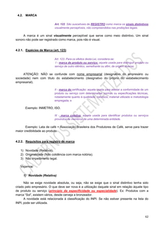 62
4.2. MARCA
Art. 122. São suscetíveis de REGISTRO como marca os sinais distintivos
visualmente perceptíveis, não compreendidos nas proibições legais.
A marca é um sinal visualmente perceptível que serve como meio distintivo. Um sinal
sonoro não pode ser registrado como marca, pois não é visual.
4.2.1. Espécies de Marca (art. 123)
Art. 123. Para os efeitos desta Lei, considera-se:
I - marca de produto ou serviço: aquela usada para distinguir produto ou
serviço de outro idêntico, semelhante ou afim, de origem diversa;
ATENÇÃO: NÃO se confunde com nome empresarial (designativo do empresário ou
sociedade) nem com título do estabelecimento (designativo do próprio do estabelecimento
empresarial).
II - marca de certificação: aquela usada para atestar a conformidade de um
produto ou serviço com determinadas normas ou especificações técnicas,
notadamente quanto à qualidade, natureza, material utilizado e metodologia
empregada; e
Exemplo: INMETRO, ISO.
III - marca coletiva: aquela usada para identificar produtos ou serviços
provindos de membros de uma determinada entidade.
Exemplo: Lata de café = Associação Brasileira dos Produtores de Café, serve para trazer
maior credibilidade ao produto.
4.2.2. Requisitos para registro de marca
1) Novidade (Relativa);
2) Originalidade (Não colidência com marca notória);
3) Não impedimento legal.
Vejamos:
1) Novidade (Relativa)
Não se exige novidade absoluta, ou seja, não se exige que o sinal distintivo tenha sido
criado pelo empresário. O que deve ser nova é a utilização daquele sinal em relação àquele tipo
de produto ou serviço (princípio da especificidade ou especialidade). Ex: Produtos com a
marca “Sol”, existem vários, desde cerveja a bronzeador.
A novidade está relacionada à classificação do INPI. Se não estiver presente na lista do
INPI, pode ser utilizada.
 