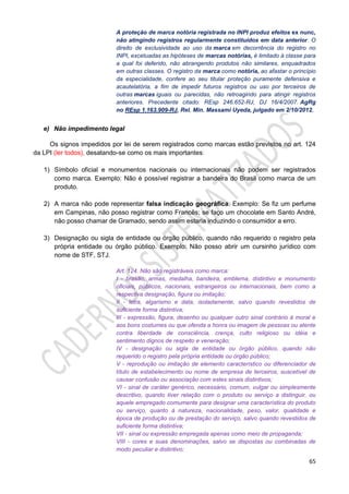 65
A proteção de marca notória registrada no INPI produz efeitos ex nunc,
não atingindo registros regularmente constituídos em data anterior. O
direito de exclusividade ao uso da marca em decorrência do registro no
INPI, excetuadas as hipóteses de marcas notórias, é limitado à classe para
a qual foi deferido, não abrangendo produtos não similares, enquadrados
em outras classes. O registro da marca como notória, ao afastar o princípio
da especialidade, confere ao seu titular proteção puramente defensiva e
acautelatória, a fim de impedir futuros registros ou uso por terceiros de
outras marcas iguais ou parecidas, não retroagindo para atingir registros
anteriores. Precedente citado: REsp 246.652-RJ, DJ 16/4/2007. AgRg
no REsp 1.163.909-RJ, Rel. Min. Massami Uyeda, julgado em 2/10/2012.
e) Não impedimento legal
Os signos impedidos por lei de serem registrados como marcas estão previstos no art. 124
da LPI (ler todos), desatando-se como os mais importantes:
1) Símbolo oficial e monumentos nacionais ou internacionais não podem ser registrados
como marca. Exemplo: Não é possível registrar a bandeira do Brasil como marca de um
produto.
2) A marca não pode representar falsa indicação geográfica. Exemplo: Se fiz um perfume
em Campinas, não posso registrar como Francês; se faço um chocolate em Santo André,
não posso chamar de Gramado, sendo assim estaria induzindo o consumidor a erro.
3) Designação ou sigla de entidade ou órgão público, quando não requerido o registro pela
própria entidade ou órgão público. Exemplo: Não posso abrir um cursinho jurídico com
nome de STF, STJ.
Art. 124. Não são registráveis como marca:
I - brasão, armas, medalha, bandeira, emblema, distintivo e monumento
oficiais, públicos, nacionais, estrangeiros ou internacionais, bem como a
respectiva designação, figura ou imitação;
II - letra, algarismo e data, isoladamente, salvo quando revestidos de
suficiente forma distintiva;
III - expressão, figura, desenho ou qualquer outro sinal contrário à moral e
aos bons costumes ou que ofenda a honra ou imagem de pessoas ou atente
contra liberdade de consciência, crença, culto religioso ou idéia e
sentimento dignos de respeito e veneração;
IV - designação ou sigla de entidade ou órgão público, quando não
requerido o registro pela própria entidade ou órgão público;
V - reprodução ou imitação de elemento característico ou diferenciador de
título de estabelecimento ou nome de empresa de terceiros, suscetível de
causar confusão ou associação com estes sinais distintivos;
VI - sinal de caráter genérico, necessário, comum, vulgar ou simplesmente
descritivo, quando tiver relação com o produto ou serviço a distinguir, ou
aquele empregado comumente para designar uma característica do produto
ou serviço, quanto à natureza, nacionalidade, peso, valor, qualidade e
época de produção ou de prestação do serviço, salvo quando revestidos de
suficiente forma distintiva;
VII - sinal ou expressão empregada apenas como meio de propaganda;
VIII - cores e suas denominações, salvo se dispostas ou combinadas de
modo peculiar e distintivo;
 