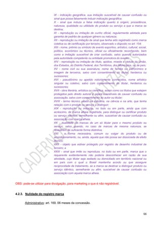 66
IX - indicação geográfica, sua imitação suscetível de causar confusão ou
sinal que possa falsamente induzir indicação geográfica;
X - sinal que induza a falsa indicação quanto à origem, procedência,
natureza, qualidade ou utilidade do produto ou serviço a que a marca se
destina;
XI - reprodução ou imitação de cunho oficial, regularmente adotada para
garantia de padrão de qualquer gênero ou natureza;
XII - reprodução ou imitação de sinal que tenha sido registrado como marca
coletiva ou de certificação por terceiro, observado o disposto no art. 154;
XIII - nome, prêmio ou símbolo de evento esportivo, artístico, cultural, social,
político, econômico ou técnico, oficial ou oficialmente reconhecido, bem
como a imitação suscetível de criar confusão, salvo quando autorizados
pela autoridade competente ou entidade promotora do evento;
XIV - reprodução ou imitação de título, apólice, moeda e cédula da União,
dos Estados, do Distrito Federal, dos Territórios, dos Municípios, ou de país;
XV - nome civil ou sua assinatura, nome de família ou patronímico e
imagem de terceiros, salvo com consentimento do titular, herdeiros ou
sucessores;
XVI - pseudônimo ou apelido notoriamente conhecidos, nome artístico
singular ou coletivo, salvo com consentimento do titular, herdeiros ou
sucessores;
XVII - obra literária, artística ou científica, assim como os títulos que estejam
protegidos pelo direito autoral e sejam suscetíveis de causar confusão ou
associação, salvo com consentimento do autor ou titular;
XVIII - termo técnico usado na indústria, na ciência e na arte, que tenha
relação com o produto ou serviço a distinguir;
XIX - reprodução ou imitação, no todo ou em parte, ainda que com
acréscimo, de marca alheia registrada, para distinguir ou certificar produto
ou serviço idêntico, semelhante ou afim, suscetível de causar confusão ou
associação com marca alheia;
XX - dualidade de marcas de um só titular para o mesmo produto ou
serviço, salvo quando, no caso de marcas de mesma natureza, se
revestirem de suficiente forma distintiva;
XXI - a forma necessária, comum ou vulgar do produto ou de
acondicionamento, ou, ainda, aquela que não possa ser dissociada de efeito
técnico;
XXII - objeto que estiver protegido por registro de desenho industrial de
terceiro; e
XXIII - sinal que imite ou reproduza, no todo ou em parte, marca que o
requerente evidentemente não poderia desconhecer em razão de sua
atividade, cujo titular seja sediado ou domiciliado em território nacional ou
em país com o qual o Brasil mantenha acordo ou que assegure
reciprocidade de tratamento, se a marca se destinar a distinguir produto ou
serviço idêntico, semelhante ou afim, suscetível de causar confusão ou
associação com aquela marca alheia.
OBS: pode-se utilizar para divulgação, para marketing o que é não registrável.
4.2.3. Nulidade do registro marca
Administrativo: art. 169. 06 meses da concessão.
 