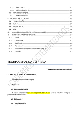 7
8.5.2. DEBÊNTURES.......................................................................................................................... 137
8.5.3. COMMERCIAL PAPER............................................................................................................. 138
8.6. BÔNUS DE SUBSCRIÇÃO ................................................................................................................ 138
8.6.1. Partes beneficiárias ............................................................................................................... 138
9. REORGANIZAÇÃO SOCIETÁRIA .............................................................................................................. 139
9.1. TRANFORMAÇÃO........................................................................................................................... 139
9.2. FUSÃO............................................................................................................................................ 140
9.3. INCORPORAÇÃO ............................................................................................................................ 140
9.4. CISÃO ............................................................................................................................................. 140
10. SOCIEDADES COLIGADAS (ARTS. 1.097 e seguintes do CC)............................................................... 140
11. DESCONSIDERAÇÃO DA PESSOA JURÍCA ........................................................................................... 141
11.1. Origem....................................................................................................................................... 141
11.2. Terminologia.............................................................................................................................. 141
11.3. Classificação............................................................................................................................... 142
11.4. Procedimentos........................................................................................................................... 145
11.5. Desconsideração da personalidade jurídica e o NCPC .............................................................. 146
11.6. Questões.................................................................................................................................... 147
TEORIA GERAL DA EMPRESA
*Alexandre Gialuca e Juan Vasquez
1. FONTES DO DIREITO EMPRESARIAL
Classificação de Ricardo Negrão
1.1. Primárias
a) Constituição Federal
O Direito Empresarial deve ser interpretado à luz da CF, sempre. Há vários princípios na
parte da Ordem Econômica.
b) Código Civil
c) Código Comercial
 