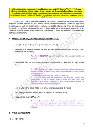 70
Esse prazo começa na data da violação do direito à propriedade industrial e se renova
enquanto houver o indevido uso. Isso porque o prazo prescricional começa a correr tão logo nasça
a pretensão, a qual tem origem com a violação do direito subjetivo (o direito de propriedade
industrial). No entanto, considerando que a citada violação é permanente, enquanto o réu
continuar a utilizar marca alheia registrada, diariamente o direito será violado, nascendo nova
pretensão indenizatória.
7. FORMAS DE EXTINÇÃO DA PROPRIEDADE INDUSTRIAL
1) Expiração do prazo de vigência (cai em domínio público).
2) Renúncia (que somente poderá ser feita se não houver prejuízo para terceiros, como
licenciados, por exemplo).
Art. 79. A RENÚNCIA só será admitida se não prejudicar direitos de
terceiros.
3) Caducidade: Falta de uso da propriedade ou uso insatisfatório. Exemplo: art. 143, ambos
da LPI.
Art. 143 - Caducará o registro, a requerimento de qualquer pessoa com
legítimo interesse se, decorridos 5 (cinco) anos da sua concessão, na data
do requerimento:
I - o uso da marca não tiver sido iniciado no Brasil; ou
II - o uso da marca tiver sido interrompido por mais de 5 (cinco) anos
consecutivos, ou se, no mesmo prazo, a marca tiver sido usada com
modificação que implique alteração de seu caráter distintivo original, tal
como constante do certificado de registro.
Tem-se uma marca e não utiliza por 5 anos, haverá caducidade da marca.
4) Falta de pagamento da retribuição anual (taxa anual devida ao INPI)
5) Inobservância do art. 217 da LPI:
Art. 217. A pessoa domiciliada no exterior deverá constituir e manter
procurador devidamente qualificado e domiciliado no País, com poderes
para representá-la administrativa e judicialmente, inclusive para receber
citações.
8. NOME EMPRESARIAL
8.1. CONCEITO
 