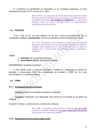 71
É o elemento de identificação do empresário ou da sociedade empresária. O nome
empresarial é previsto na CF, em seu art. 5º, XXIX.
Art. 5º, XXIX - a lei assegurará aos autores de inventos industriais privilégio
temporário para sua utilização, bem como proteção às criações industriais, à
propriedade das marcas, AOS NOMES DE EMPRESAS e a outros signos
distintivos, tendo em vista o interesse social e o desenvolvimento
tecnológico e econômico do País;
8.2. ESPÉCIES
O art. 1.155 do CC traz duas espécies de diz que o nome empresarial pode ser na
modalidade de firma ou denominação. A firma se subdivide em firma individual e firma social.
Art. 1.155. Considera-se nome empresarial a firma ou a denominação
adotada, de conformidade com este Capítulo, para o exercício de empresa.
Parágrafo único. Equipara-se ao nome empresarial, para os efeitos da
proteção da lei, a denominação das sociedades simples, associações e
fundações.
FIRMA
1) Individual: Só o empresário individual.
2) Social (Razão Social): Sociedade empresária.
DENOMINAÇÃO: sociedade empresária.
A firma DEVE conter o nome do empresário e PODE ter a designação do gênero de
atividade; a denominação DEVE ter a designação da atividade e PODE ter um nome
(homenagem) ou um elemento fantasia.
8.3. FIRMA
8.3.1. Composição da firma individual
Obrigatório: Nome do empresário (completo ou abreviado).
Facultativo: Acrescentar uma designação mais precisa de sua pessoa ou do gênero de
atividade.
Exemplo: A. Barros, o anjinho barroco, comércio de miniaturas.
Art. 1.156. O empresário opera sob firma constituída por seu nome,
completo ou abreviado, aditando-lhe, se quiser, designação mais precisa
da sua pessoa ou do gênero de atividade.
8.3.2. Composição da firma social (razão social)
 