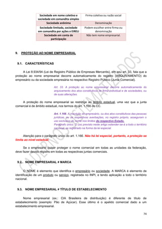 74
Sociedade em nome coletivo e
sociedade em comandita simples
Firma coletiva ou razão social
Sociedade anônima Denominação
Sociedade limitada, sociedade
em comandita por ações e EIRELI
Podem escolher entre firma ou
denominação
Sociedade em conta de
participação
Não tem nome empresarial.
9. PROTEÇÃO AO NOME EMPRESARIAL
9.1. CARACTERÍSTICAS
A Lei 8.934/94 (Lei de Registro Público de Empresas Mercantis), em seu art. 33, fala que a
proteção ao nome empresarial decorre automaticamente do registro (ARQUIVAMENTO) do
empresário ou da sociedade empresária no respectivo Registro Público (Junta Comercial).
Art. 33. A proteção ao nome empresarial decorre automaticamente do
arquivamento dos atos constitutivos de firma individual e de sociedades, ou
de suas alterações.
A proteção do nome empresarial se restringe ao âmbito estadual, uma vez que a junta
comercial é de âmbito estadual, nos termos do art. 1.166 do CC.
Art. 1.166. A inscrição do empresário, ou dos atos constitutivos das pessoas
jurídicas, ou as respectivas averbações, no registro próprio, asseguram o
uso exclusivo do nome nos limites do respectivo Estado.
Parágrafo único. O uso previsto neste artigo estender-se-á a todo o território
nacional, se registrado na forma da lei especial.
Atenção para o parágrafo único do art. 1.166. Não há lei especial, portanto, a proteção se
limita ao nível estadual.
Se o empresário quiser proteger o nome comercial em todas as unidades da federação,
deve fazer devido registro em todas as respectivas juntas comerciais.
9.2. NOME EMPRESARIAL ≠ MARCA
O NOME é elemento que identifica o empresário ou sociedade. A MARCA é elemento de
identificação de um produto ou serviço, registrada no INPI, e tendo aplicação a todo o território
nacional.
9.3. NOME EMPRESARIAL ≠ TÍTULO DE ESTABELECIMENTO
Nome empresarial (ex.: CIA Brasileira de distribuição) é diferente de título de
estabelecimento (exemplo: Pão de Açúcar). Esse último é o apelido comercial dado a um
estabelecimento empresarial.
 