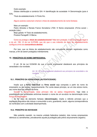 75
Outro exemplo:
Globex distribuição e comércio S/A  Identificação de sociedade  Denominação (pois é
S/A).
Título de estabelecimento  Ponto frio.
Alguns autores costumam chamar o título de estabelecimento de nome fantasia.
Mais um exemplo:
Pedro Almeida e Renata Franco Sorveteria LTDA  Nome empresarial. (Firma social –
exceção Ltda.)
Beijo gelado  Título de estabelecimento.
Produto Panegel®  Marca.
Como se protege o título de estabelecimento? Não tem proteção. A única proteção legal é
a do art. 195, VI da Lei 9.279/96, que diz que o uso indevido de título de estabelecimento
configura crime de concorrência desleal.
Por isso, que os títulos de estabelecimento são comumente também registrados como
marcas, a fim de serem protegidos indiretamente.
10. PRINCÍPIOS DO NOME EMPRESARIAL
O art. 34 da Lei 8.934/94 diz que o nome empresarial obedecerá aos princípios da
veracidade e da novidade.
Art. 34. O nome empresarial obedecerá aos princípios da veracidade e da
novidade.
10.1. PRINCÍPIO DA VERACIDADE (AUTENTICIDADE)
Impõe que a firma individual ou firma social seja composta a partir do nome do
empresário ou dos sócios, respectivamente. Por conta desse princípio, se um dos sócios morre,
seu nome deve ser retirado da firma.
Quanto à denominação, esse princípio não se aplica integralmente, haja vista a
possibilidade das sociedades anônimas levarem o nome de um ex-sócio na denominação como
forma de homenagem.
Se for caso de elemento fantasia (denominação), impõe o referido princípio que a
expressão linguística não induza o consumidor a erro, guardando, assim, alguma correspondência
do nome para com a atividade desempenhada.
10.2. PRINCÍPIO DA NOVIDADE
Não poderão coexistir, na mesma unidade federativa (estado), dois nomes empresariais
idênticos ou semelhantes, prevalecendo aquele já protegido pelo prévio arquivamento (registro).
 