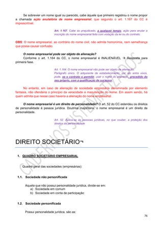 76
Se sobrevier um nome igual ou parecido, cabe àquele que primeiro registrou o nome propor
a chamada ação anulatória de nome empresarial, que segundo o art. 1.167 do CC é
imprescritível.
Art. 1.167. Cabe ao prejudicado, a qualquer tempo, ação para anular a
inscrição do nome empresarial feita com violação da lei ou do contrato.
OBS: O nome empresarial, ao contrário do nome civil, não admite homonímia, nem semelhança
que possa causar confusão.
O nome empresarial pode ser objeto de alienação?
Conforme o art. 1.164 do CC, o nome empresarial é INALIENÁVEL  Resposta para
primeira fase.
Art. 1.164. O nome empresarial não pode ser objeto de alienação.
Parágrafo único. O adquirente de estabelecimento, por ato entre vivos,
pode, se o contrato o permitir, usar o nome do alienante, precedido do
seu próprio, com a qualificação de sucessor.
No entanto, em caso de alienação de sociedade empresária denominada por elemento
fantasia, não ofenderia o princípio da veracidade a manutenção do nome. Em assim sendo, há
quem admita que nesse caso haveria a alienação do nome empresarial.
O nome empresarial é um direito de personalidade? O art. 52 do CC estendeu os direitos
de personalidade à pessoa jurídica. Doutrina majoritária: o nome empresarial é um direito de
personalidade.
Art. 52. Aplica-se às pessoas jurídicas, no que couber, a proteção dos
direitos da personalidade
DIREITO SOCIETÁRIO¬
1. QUADRO SOCIETÁRIO EMPRESARIAL
Quadro geral das sociedades (empresárias):
1.1. Sociedade não personificada
Aquela que não possui personalidade jurídica, divide-se em:
a) Sociedade em comum
b) Sociedade em conta de participação
1.2. Sociedade personificada
Possui personalidade jurídica, são as:
 