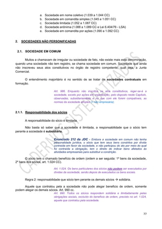77
a. Sociedade em nome coletivo (1.039 a 1.044 CC)
b. Sociedade em comandita simples (1.045 a 1.051 CC)
c. Sociedade limitada (1.052 a 1.087 CC)
d. Sociedade anônima (1.088 a 1.089 CC e Lei 6.404/76 - LSA)
e. Sociedade em comandita por ações (1.090 a 1.092 CC)
2. SOCIEDADES NÃO PERSONIFICADAS
2.1. SOCIEDADE EM COMUM
Muitos a chamavam de irregular ou sociedade de fato, não existe mais esta denominação,
quando uma sociedade não tem registro, se chama sociedade em comum. Sociedade que ainda
não inscreveu seus atos constitutivos no órgão de registro competente, qual seja, a Junta
Comercial.
O entendimento majoritário é no sentido de se tratar de sociedades contratuais em
formação.
Art. 986. Enquanto não inscritos os atos constitutivos, reger-se-á a
sociedade, exceto por ações em organização, pelo disposto neste Capítulo,
observadas, subsidiariamente e no que com ele forem compatíveis, as
normas da sociedade simples (= não empresária).
2.1.1. Responsabilidade dos sócios
A responsabilidade do sócio é ilimitada.
Não basta só saber que a sociedade é ilimitada, a responsabilidade que o sócio tem
perante a sociedade é subsidiária.
Enunciado 212 da JDC - Embora a sociedade em comum não tenha
personalidade jurídica, o sócio que tem seus bens constritos por dívida
contraída em favor da sociedade, e não participou do ato por meio do qual
foi contraída a obrigação, tem o direito de indicar bens afetados às
atividades empresariais para substituir a constrição.
O sócio tem o chamado benefício de ordem (ordem a ser seguida: 1º bens da sociedade,
2º bens dos sócios, art. 1.024 CC).
Art. 1.024. Os bens particulares dos sócios não podem ser executados por
dívidas da sociedade, senão depois de executados os bens sociais.
Regra 2: responsabilidade que sócio tem perante os demais sócios  solidária.
Aquele que contratou pela a sociedade não pode alegar beneficio de ordem, somente
podem alegar os demais sócios. Art. 990 cc.
Art. 990. Todos os sócios respondem solidária e ilimitadamente pelas
obrigações sociais, excluído do benefício de ordem, previsto no art. 1.024,
aquele que contratou pela sociedade.
 