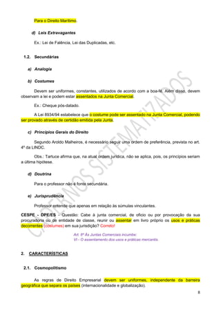 8
Para o Direito Marítimo.
d) Leis Extravagantes
Ex.: Lei de Falência, Lei das Duplicadas, etc.
1.2. Secundárias
a) Analogia
b) Costumes
Devem ser uniformes, constantes, utilizados de acordo com a boa-fé. Além disso, devem
observam a lei e podem estar assentados na Junta Comercial.
Ex.: Cheque pós-datado.
A Lei 8934/94 estabelece que o costume pode ser assentado na Junta Comercial, podendo
ser provado através de certidão emitida pela Junta.
c) Princípios Gerais do Direito
Segundo Aroldo Malheiros, é necessário seguir uma ordem de preferência, prevista no art.
4º da LINDC.
Obs.: Tartuce afirma que, na atual ordem jurídica, não se aplica, pois, os princípios seriam
a última hipótese.
d) Doutrina
Para o professor não é fonte secundária.
e) Jurisprudência
Professor entende que apenas em relação às súmulas vinculantes.
CESPE - DPE/ES - Questão: Cabe à junta comercial, de oficio ou por provocação da sua
procuradoria ou de entidade de classe, reunir ou assentar em livro próprio os usos e práticas
decorrentes (costumes) em sua jurisdição? Correto!
Art. 8º Às Juntas Comerciais incumbe:
VI - O assentamento dos usos e práticas mercantis.
2. CARACTERÍSTICAS
2.1. Cosmopolitismo
As regras de Direito Empresarial devem ser uniformes, independente da barreira
geográfica que separa os países (internacionalidade e globalização).
 