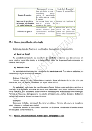 85
3.3.4. Quanto à constituição e dissolução
Critério de distinção: Regime de constituição e dissolução do vínculo societário.
a) Contrato Social
Na sociedade contratual o ato constitutivo é o contrato social. É o caso da sociedade em
nome coletivo, comandita simples e limitada (LTDA). Além da despersonificada sociedade em
conta de participação.
b) Estatuto Social
Na sociedade institucional o ato constitutivo é o estatuto social. É o caso da sociedade em
comandita por ações e sociedade anônima.
Estatuto X Contrato
Sobre o contrato incidem os princípios contratuais. Sobre o Estatuto não incidem princípios
contratuais, mas sim a lei de sociedades por ações (Lei 6.404/76).
As sociedades contratuais são constituídas em função de interesses particulares, por isso, a
interferência do legislador é mínima, entretanto, nas sociedades institucionais o vínculo dos sócios
não é contratual, mas estatutário, estes cuidam de interesse geral da sociedade como instituição.
Por isso, a intervenção do legislador é importante, principalmente pelo fato destas se dedicarem,
na maioria dos casos, à macro empreendimentos.
Exemplos:
Sociedade limitada é contratual. Se morrer um sócio, o herdeiro só assume a posição se
quiser (ninguém é obrigado a contratar).
Sociedade anônima é institucional. Se morrer um acionista, os herdeiros automaticamente
têm as ações, como manda a lei.
3.3.5. Quanto à responsabilidade do sócio pelas obrigações sociais
 