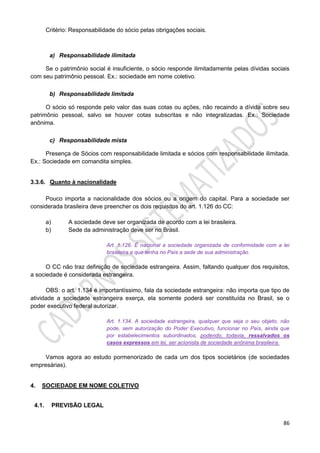 86
Critério: Responsabilidade do sócio pelas obrigações sociais.
a) Responsabilidade ilimitada
Se o patrimônio social é insuficiente, o sócio responde ilimitadamente pelas dívidas sociais
com seu patrimônio pessoal. Ex.: sociedade em nome coletivo.
b) Responsabilidade limitada
O sócio só responde pelo valor das suas cotas ou ações, não recaindo a dívida sobre seu
patrimônio pessoal, salvo se houver cotas subscritas e não integralizadas. Ex.: Sociedade
anônima.
c) Responsabilidade mista
Presença de Sócios com responsabilidade limitada e sócios com responsabilidade ilimitada.
Ex.: Sociedade em comandita simples.
3.3.6. Quanto à nacionalidade
Pouco importa a nacionalidade dos sócios ou a origem do capital. Para a sociedade ser
considerada brasileira deve preencher os dois requisitos do art. 1.126 do CC:
a) A sociedade deve ser organizada de acordo com a lei brasileira.
b) Sede da administração deve ser no Brasil.
Art. 1.126. É nacional a sociedade organizada de conformidade com a lei
brasileira e que tenha no País a sede de sua administração.
O CC não traz definição de sociedade estrangeira. Assim, faltando qualquer dos requisitos,
a sociedade é considerada estrangeira.
OBS: o art. 1.134 é importantíssimo, fala da sociedade estrangeira: não importa que tipo de
atividade a sociedade estrangeira exerça, ela somente poderá ser constituída no Brasil, se o
poder executivo federal autorizar.
Art. 1.134. A sociedade estrangeira, qualquer que seja o seu objeto, não
pode, sem autorização do Poder Executivo, funcionar no País, ainda que
por estabelecimentos subordinados, podendo, todavia, ressalvados os
casos expressos em lei, ser acionista de sociedade anônima brasileira.
Vamos agora ao estudo pormenorizado de cada um dos tipos societários (de sociedades
empresárias).
4. SOCIEDADE EM NOME COLETIVO
4.1. PREVISÃO LEGAL
 