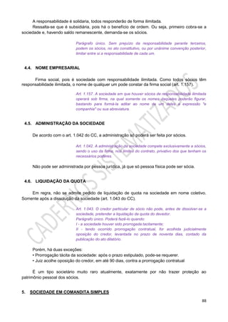 88
A responsabilidade é solidaria, todos responderão de forma ilimitada.
Ressalta-se que é subsidiária, pois há o benefício de ordem. Ou seja, primeiro cobra-se a
sociedade e, havendo saldo remanescente, demanda-se os sócios.
Parágrafo único. Sem prejuízo da responsabilidade perante terceiros,
podem os sócios, no ato constitutivo, ou por unânime convenção posterior,
limitar entre si a responsabilidade de cada um.
4.4. NOME EMPRESARIAL
Firma social, pois é sociedade com responsabilidade ilimitada. Como todos sócios têm
responsabilidade ilimitada, o nome de qualquer um pode constar da firma social (art. 1.157).
Art. 1.157. A sociedade em que houver sócios de responsabilidade ilimitada
operará sob firma, na qual somente os nomes daqueles poderão figurar,
bastando para formá-la aditar ao nome de um deles a expressão "e
companhia" ou sua abreviatura.
4.5. ADMINISTRAÇÃO DA SOCIEDADE
De acordo com o art. 1.042 do CC, a administração só poderá ser feita por sócios.
Art. 1.042. A administração da sociedade compete exclusivamente a sócios,
sendo o uso da firma, nos limites do contrato, privativo dos que tenham os
necessários poderes.
Não pode ser administrada por pessoa jurídica, já que só pessoa física pode ser sócia.
4.6. LIQUIDAÇÃO DA QUOTA
Em regra, não se admite pedido de liquidação de quota na sociedade em nome coletivo.
Somente após a dissolução da sociedade (art. 1.043 do CC).
Art. 1.043. O credor particular de sócio não pode, antes de dissolver-se a
sociedade, pretender a liquidação da quota do devedor.
Parágrafo único. Poderá fazê-lo quando:
I - a sociedade houver sido prorrogada tacitamente;
II - tendo ocorrido prorrogação contratual, for acolhida judicialmente
oposição do credor, levantada no prazo de noventa dias, contado da
publicação do ato dilatório.
Porém, há duas exceções:
• Prorrogação tácita da sociedade: após o prazo estipulado, pode-se requerer.
• Juiz acolhe oposição do credor, em até 90 dias, contra a prorrogação contratual
É um tipo societário muito raro atualmente, exatamente por não trazer proteção ao
patrimônio pessoal dos sócios.
5. SOCIEDADE EM COMANDITA SIMPLES
 