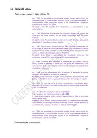 89
5.1. PREVISÃO LEGAL
Está prevista nos arts. 1.045 a 1051 do CC.
Art. 1.045. Na sociedade em comandita simples tomam parte sócios de
duas categorias: os comanditados, pessoas físicas, responsáveis solidária e
ilimitadamente pelas obrigações sociais; e os comanditários, obrigados
somente pelo valor de sua quota.
Parágrafo único. O contrato deve discriminar os comanditados e os
comanditários.
Art. 1.046. Aplicam-se à sociedade em comandita simples as normas da
sociedade em nome coletivo, no que forem compatíveis com as deste
Capítulo.
Parágrafo único. Aos comanditados cabem os mesmos direitos e obrigações
dos sócios da sociedade em nome coletivo.
Art. 1.047. Sem prejuízo da faculdade de participar das deliberações da
sociedade e de lhe fiscalizar as operações, não pode o comanditário praticar
qualquer ato de gestão, nem ter o nome na firma social, sob pena de ficar
sujeito às responsabilidades de sócio comanditado.
Parágrafo único. Pode o comanditário ser constituído procurador da
sociedade, para negócio determinado e com poderes especiais.
Art. 1.048. Somente após averbada a modificação do contrato, produz
efeito, quanto a terceiros, a diminuição da quota do comanditário, em
conseqüência de ter sido reduzido o capital social, sempre sem prejuízo dos
credores preexistentes.
Art. 1.049. O sócio comanditário não é obrigado à reposição de lucros
recebidos de boa-fé e de acordo com o balanço.
Parágrafo único. Diminuído o capital social por perdas supervenientes, não
pode o comanditário receber quaisquer lucros, antes de reintegrado aquele.
Art. 1.050. No caso de morte de sócio comanditário, a sociedade, salvo
disposição do contrato, continuará com os seus sucessores, que designarão
quem os represente.
Art. 1.051. Dissolve-se de pleno direito a sociedade:
I - por qualquer das causas previstas no art. 1.044;
II - quando por mais de cento e oitenta dias perdurar a falta de uma das
categorias de sócio.
Parágrafo único. Na falta de sócio comanditado, os comanditários nomearão
administrador provisório para praticar, durante o período referido no inciso II
e sem assumir a condição de sócio, os atos de administração.
Art. 1.045. Na sociedade em comandita simples tomam parte sócios de
duas categorias: os comanditados, pessoas físicas, responsáveis solidária e
ilimitadamente pelas obrigações sociais; e os comanditários, obrigados
somente pelo valor de sua quota.
*Pode ser simples ou empresária.
 
