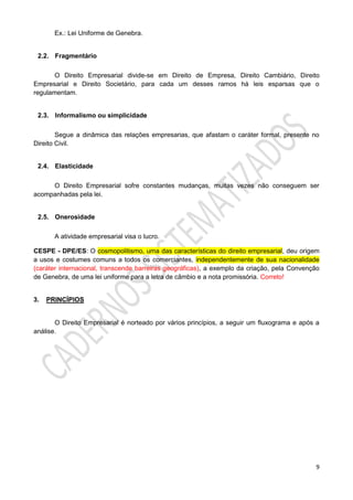 9
Ex.: Lei Uniforme de Genebra.
2.2. Fragmentário
O Direito Empresarial divide-se em Direito de Empresa, Direito Cambiário, Direito
Empresarial e Direito Societário, para cada um desses ramos há leis esparsas que o
regulamentam.
2.3. Informalismo ou simplicidade
Segue a dinâmica das relações empresarias, que afastam o caráter formal, presente no
Direito Civil.
2.4. Elasticidade
O Direito Empresarial sofre constantes mudanças, muitas vezes não conseguem ser
acompanhadas pela lei.
2.5. Onerosidade
A atividade empresarial visa o lucro.
CESPE - DPE/ES: O cosmopolitismo, uma das características do direito empresarial, deu origem
a usos e costumes comuns a todos os comerciantes, independentemente de sua nacionalidade
(caráter internacional, transcende barreiras geográficas), a exemplo da criação, pela Convenção
de Genebra, de uma lei uniforme para a letra de câmbio e a nota promissória. Correto!
3. PRINCÍPIOS
O Direito Empresarial é norteado por vários princípios, a seguir um fluxograma e após a
análise.
 