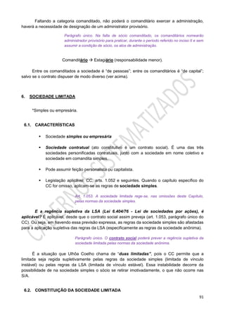 91
Faltando a categoria comanditado, não poderá o comanditário exercer a administração,
haverá a necessidade de designação de um administrator provisório.
Parágrafo único. Na falta de sócio comanditado, os comanditários nomearão
administrador provisório para praticar, durante o período referido no inciso II e sem
assumir a condição de sócio, os atos de administração.
Comanditário  Estagiário (responsabilidade menor).
Entre os comanditados a sociedade é “de pessoas”; entre os comanditários é “de capital”;
salvo se o contrato dispuser de modo diverso (ver acima).
6. SOCIEDADE LIMITADA
*Simples ou empresária.
6.1. CARACTERÍSTICAS
 Sociedade simples ou empresária
 Sociedade contratual (ato constitutivo é um contrato social). É uma das três
sociedades personificadas contratuais, junto com a sociedade em nome coletivo e
sociedade em comandita simples.
 Pode assumir feição personalista ou capitalista.
 Legislação aplicável: CC, arts. 1.052 e seguintes. Quando o capítulo específico do
CC for omisso, aplicam-se as regras de sociedade simples.
Art. 1.053. A sociedade limitada rege-se, nas omissões deste Capítulo,
pelas normas da sociedade simples.
E a regência supletiva da LSA (Lei 6.404/76 - Lei de sociedades por ações), é
aplicável? É aplicável, desde que o contrato social assim preveja (art. 1.053, parágrafo único do
CC). Ou seja, em havendo essa previsão expressa, as regras da sociedade simples são afastadas
para a aplicação supletiva das regras da LSA (especificamente as regras da sociedade anônima).
Parágrafo único. O contrato social poderá prever a regência supletiva da
sociedade limitada pelas normas da sociedade anônima.
É a situação que Ulhôa Coelho chama de “duas limitadas”, pois o CC permite que a
limitada seja regida supletivamente pelas regras da sociedade simples (limitada de vínculo
instável) ou pelas regras da LSA (limitada de vínculo estável). Essa instabilidade decorre da
possibilidade de na sociedade simples o sócio se retirar imotivadamente, o que não ocorre nas
S/A.
6.2. CONSTITUIÇÃO DA SOCIEDADE LIMITADA
 