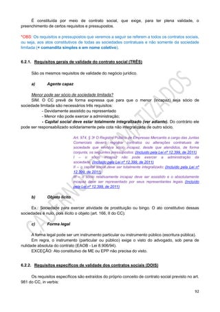 92
É constituída por meio de contrato social, que exige, para ter plena validade, o
preenchimento de certos requisitos e pressupostos.
*OBS: Os requisitos e pressupostos que veremos a seguir se referem a todos os contratos sociais,
ou seja, aos atos constitutivos de todas as sociedades contratuais e não somente da sociedade
limitada (+ comandita simples e em nome coletivo).
6.2.1. Requisitos gerais de validade do contrato social (TRÊS)
São os mesmos requisitos de validade do negócio jurídico.
a) Agente capaz
Menor pode ser sócio de sociedade limitada?
SIM. O CC prevê de forma expressa que para que o menor (incapaz) seja sócio de
sociedade limitada são necessários três requisitos:
- Devidamente assistido ou representado
- Menor não pode exercer a administração;
- Capital social deve estar totalmente integralizado (ver adiante). Do contrário ele
pode ser responsabilizado solidariamente pela cota não integralizada de outro sócio.
Art. 974, § 3o O Registro Público de Empresas Mercantis a cargo das Juntas
Comerciais deverá registrar contratos ou alterações contratuais de
sociedade que envolva sócio incapaz, desde que atendidos, de forma
conjunta, os seguintes pressupostos: (Incluído pela Lei nº 12.399, de 2011)
I – o sócio incapaz não pode exercer a administração da
sociedade; (Incluído pela Lei nº 12.399, de 2011)
II – o capital social deve ser totalmente integralizado; (Incluído pela Lei nº
12.399, de 2011)
III – o sócio relativamente incapaz deve ser assistido e o absolutamente
incapaz deve ser representado por seus representantes legais. (Incluído
pela Lei nº 12.399, de 2011)
b) Objeto lícito
Ex.: Sociedade para exercer atividade de prostituição ou bingo. O ato constitutivo dessas
sociedades é nulo, pois ilícito o objeto (art. 166, II do CC).
c) Forma legal
A forma legal pode ser um instrumento particular ou instrumento público (escritura pública).
Em regra, o instrumento (particular ou público) exige o visto do advogado, sob pena de
nulidade absoluta do contrato (EAOB - Lei 8.906/94).
EXCEÇÃO: Ato constitutivo de ME ou EPP não precisa do visto.
6.2.2. Requisitos específicos de validade dos contratos sociais (DOIS)
Os requisitos específicos são extraídos do próprio conceito de contrato social previsto no art.
981 do CC, in verbis:
 